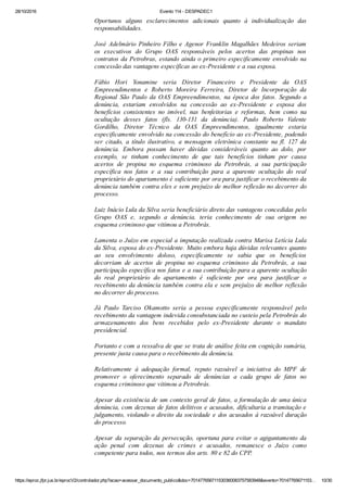 28/10/2016 Evento 114 ­ DESPADEC1
https://eproc.jfpr.jus.br/eprocV2/controlador.php?acao=acessar_documento_publico&doc=701477656711530360083757583948&evento=70147765671153… 10/30
Oportunos  alguns  esclarecimentos  adicionais  quanto  à  individualização  das
responsabilidades. 
José Adelmário Pinheiro Filho e Agenor Franklin Magalhães Medeiros seriam
os  executivos  do  Grupo  OAS  responsáveis  pelos  acertos  das  propinas  nos
contratos da Petrobras, estando ainda o primeiro especificamente envolvido na
concessão das vantagens específicas ao ex­Presidente e a sua esposa.
Fábio  Hori  Yonamine  seria  Diretor  Financeiro  e  Presidente  da  OAS
Empreendimentos  e  Roberto  Moreira  Ferreira,  Diretor  de  Incorporação  da
Regional  São  Paulo  da  OAS  Empreendimentos,  na  época  dos  fatos.  Segundo  a
denúncia,  estariam  envolvidos  na  concessão  ao  ex­Presidente  e  esposa  dos
benefícios  consistentes  no  imóvel,  nas  benfeitorias  e  reformas,  bem  como  na
ocultação  desses  fatos  (fls.  130­131  da  denúncia).  Paulo  Roberto  Valente
Gordilho,  Diretor  Técnico  da  OAS  Empreendimentos,  igualmente  estaria
especificamente envolvido na concessão do benefício ao ex­Presidente, podendo
ser  citado,  a  título  ilustrativo,  a  mensagem  eletrônica  constante  na  fl.  127  da
denúncia.  Embora  possam  haver  dúvidas  consideráveis  quanto  ao  dolo,  por
exemplo,  se  tinham  conhecimento  de  que  tais  benefícios  tinham  por  causa
acertos  de  propina  no  esquema  criminoso  da  Petrobrás,  a  sua  participação
específica  nos  fatos  e  a  sua  contribuição  para  a  aparente  ocultação  do  real
proprietário do apartamento é suficiente por ora para justificar o recebimento da
denúncia também contra eles e sem prejuízo de melhor reflexão no decorrer do
processo.
Luiz Inácio Lula da Silva seria beneficiário direto das vantagens concedidas pelo
Grupo  OAS  e,  segundo  a  denúncia,  teria  conhecimento  de  sua  origem  no
esquema criminoso que vitimou a Petrobrás. 
Lamenta o Juízo em especial a imputação realizada contra Marisa Letícia Lula
da Silva, esposa do ex­Presidente. Muito embora haja dúvidas relevantes quanto
ao  seu  envolvimento  doloso,  especificamente  se  sabia  que  os  benefícios
decorriam  de  acertos  de  propina  no  esquema  criminoso  da  Petrobrás,  a  sua
participação específica nos fatos e a sua contribuição para a aparente ocultação
do  real  proprietário  do  apartamento  é  suficiente  por  ora  para  justificar  o
recebimento da denúncia também contra ela e sem prejuízo de melhor reflexão
no decorrer do processo.
Já  Paulo  Tarciso  Okamotto  seria  a  pessoa  especificamente  responsável  pelo
recebimento da vantagem indevida consubstanciada no custeio pela Petrobrás do
armazenamento  dos  bens  recebidos  pelo  ex­Presidente  durante  o  mandato
presidencial.
Portanto e com a ressalva de que se trata de análise feita em cognição sumária,
presente justa causa para o recebimento da denúncia.
Relativamente  à  adequação  formal,  reputo  razoável  a  iniciativa  do  MPF  de
promover  o  oferecimento  separado  de  denúncias  a  cada  grupo  de  fatos  no
esquema criminoso que vitimou a Petrobrás.
Apesar da existência de um contexto geral de fatos, a formulação de uma única
denúncia, com dezenas de fatos delitivos e acusados, dificultaria a tramitação e
julgamento, violando o direito da sociedade e dos acusados à razoável duração
do processo.
Apesar  da  separação  da  persecução,  oportuna  para  evitar  o  agigantamento  da
ação  penal  com  dezenas  de  crimes  e  acusados,  remanesce  o  Juízo  como
competente para todos, nos termos dos arts. 80 e 82 do CPP.
 