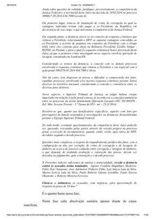 28/10/2016 Evento 114 ­ DESPADEC1
https://eproc.jfpr.jus.br/eprocV2/controlador.php?acao=acessar_documento_publico&doc=701477656711530360083757583948&evento=70147765671153… 11/30
Ainda sobre questões de validade, justifiquei, provisoriamente, a competência da
Justiça Federal e a territorial deste Juízo na decisão de 24/02/2016 no processo
5006617­29.2016.4.04.7000 (evento 4).
Em  primeiro  lugar,  trata­se  de  imputação  de  crime  de  corrupção  no  qual  as
vantagens  indevidas  teriam  sido  pagas  a  ex­Presidente  da  República  em
decorrência de seu cargo, o que determina a competência da Justiça Federal.
Em segundo plano, a denúncia insere­se no contexto do esquema criminoso que
vitimou a Petrobrás, relacionando o MPF as supostas vantagens concedidas ao
ex­Presidente  a  acertos  de  propinas  em  contratos  da  Petrobrás  com  o  Grupo
OAS,  entre  eles  contrato  para  obras  na  Refinaria  Presidente  Getúlio  Vargas  ­
REPAR, no Paraná, e para o qual [o esquema criminoso] houve prevenção deste
Juízo, já que o primeiro crime investigado nesse aspecto envolvia operação de
lavagem consumada em Londrina/PR.
Considerando  os  termos  da  denúncia,  a  conexão  com  os  demais  processos
envolvendo o esquema criminoso que vitimou a Petrobrás e em especial com a
ação penal 5083376­05.2014.404.7000 é óbvia.
Não  há  como,  sem  dispersar  as  provas  e  dificultar  a  compreensão  dos  fatos,
espalhar  processos  envolvendo  esse  mesmo  esquema  criminoso  perante  Juízos
diversos no território nacional, considerando a conexão e continência entre os
diversos fatos delitivos.
Nesse  aspecto,  o  Superior  Tribunal  de  Justiça,  ao  julgar  habeas  corpus
impetrado em relação à ação penal conexa, já reconheceu a conexão/continência
entre os processos da assim denominada Operação Lavajato (HC 302.604/PR ­
Rel. Min. Newton Trisotto ­ 5.ª Turma do STJ ­ un. ­ 25/11/2014).
Ressalve­se  que,  quanto  aos  beneficiários  específicos,  aqueles  com  foro  por
prerrogativa de função respondem à investigações ou denúncias desmembradas
perante o Egrégio Supremo Tribunal Federal.
De todo modo, eventuais questionamentos da competência deste Juízo poderão
ser,  querendo,  veiculados  pelas  partes  através  do  veículo  próprio  no  processo
penal, a exceção de incompetência, quando, então, serão, após oitiva do MPF,
decididos segundo o devido processo.
Questões mais complexas a respeito do enquadramento jurídico dos fatos, com a
configuração  ou  não,  por  exemplo,  de  crime  de  corrupção  e  de  lavagem  de
dinheiro ou acerca de possível confusão entre corrupção e lavagem de dinheiro,
o  que  depende  de  profunda  avaliação  e  valoração  das  provas,  devem  ser
deixados ao julgamento, após a instrução e o devido processo.
3. Presentes indícios suficientes de autoria e materialidade, recebo a denúncia
contra  os  acusados  acima  nominados,    Agenor  Franklin  Magalhães  Medeiros,
Fábio Hori Yonamine, José Adelmário Pinheiro Filho, Luiz Inácio Lula da Silva,
Marisa  Letícia  Lula  da  Silva,  Paulo  Roberto  Valente  Gordilho,  Paulo  Tarciso
Okamotto  e Roberto Moreira Ferreira.
Citem­se  e  intimem­se  os  acusados,  com  urgência,  para  apresentação  de
resposta no prazo de 10 dias."
É o quanto basta nessa fase.
Nesta  fase  cabe  absolvição  sumária  apenas  diante  de  causa
manifesta.
 