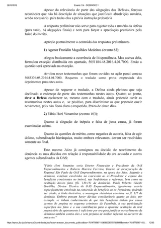 28/10/2016 Evento 114 ­ DESPADEC1
https://eproc.jfpr.jus.br/eprocV2/controlador.php?acao=acessar_documento_publico&doc=701477656711530360083757583948&evento=70147765671153… 12/30
Apesar  da  relevância  de  parte  das  alegações  das  Defesas,  forçoso
reconhecer que não há descrição de situações que justificam absolvição sumária,
sendo necessário  para todas elas a prévia instrução probatória
A resposta preliminar não serve para esgotar toda a matéria da defesa
(para tanto, há alegações finais) e nem para forçar a apreciação prematura pelo
Juízo do mérito.
Aprecio pontualmente o conteúdo das respostas preliminares
1) Agenor Franklin Magalhães Medeiros (evento 82);
Alegou basicamente a ocorrência de litispendência. Mas acerca dela,
formulou exceção distribuída em apartado, 5051184­48.2016.4.04.7000. Então a
questão será apreciada na exceção. 
Arrolou nove testemunhas que foram ouvidas na ação penal conexa
5083376­05.2014.4.04.7000.  Requereu  o  traslado  como  prova  emprestada  dos
depoimentos para estes autos.
Apesar  de  requerer  o  traslado,  a  Defesa  ainda  pleiteou  que  seja
declinado  o  endereço  de  parte  das  testemunhas  nestes  autos.  Quanto  ao  ponto,
deve  a  Defesa  esclarecer  se,  mesmo  com  o  traslado,  ainda  pretende  ouvir  as
testemunhas nestes autos e,  se positivo, para discriminar as que pretende ouvir
novamente, pois não ficou claro o requerido. Prazo de cinco dias.
2) Fábio Hori Yonamine (evento 103); 
Quanto  à  alegação  de  inépcia  e  falta  de  justa  causa,  já  foram
examinadas acima.
Quanto às questões de mérito, como negativa de autoria, falta de agir
doloso, subordinação hierárquica, muito embora relevantes, devem ser resolvidas
somente ao final.
Este  mesmo  Juízo  já  consignou  na  decisão  de  recebimento  da
denúncia as suas dúvidas em relação à responsabilidade do ora acusado e outros
agentes subordinados da OAS:
"Fábio  Hori  Yonamine  seria  Diretor  Financeiro  e  Presidente  da  OAS
Empreendimentos  e  Roberto  Moreira  Ferreira,  Diretor  de  Incorporação  da
Regional  São  Paulo  da  OAS  Empreendimentos,  na  época  dos  fatos.  Segundo  a
denúncia,  estariam  envolvidos  na  concessão  ao  ex­Presidente  e  esposa  dos
benefícios  consistentes  no  imóvel,  nas  benfeitorias  e  reformas,  bem  como  na
ocultação  desses  fatos  (fls.  130­131  da  denúncia).  Paulo  Roberto  Valente
Gordilho,  Diretor  Técnico  da  OAS  Empreendimentos,  igualmente  estaria
especificamente envolvido na concessão do benefício ao ex­Presidente, podendo
ser  citado,  a  título  ilustrativo,  a  mensagem  eletrônica  constante  na  fl.  127  da
denúncia.  Embora  possam  haver  dúvidas  consideráveis  quanto  ao  dolo,  por
exemplo,  se  tinham  conhecimento  de  que  tais  benefícios  tinham  por  causa
acertos  de  propina  no  esquema  criminoso  da  Petrobrás,  a  sua  participação
específica  nos  fatos  e  a  sua  contribuição  para  a  aparente  ocultação  do  real
proprietário do apartamento é suficiente por ora para justificar o recebimento da
denúncia também contra eles e sem prejuízo de melhor reflexão no decorrer do
processo."
 