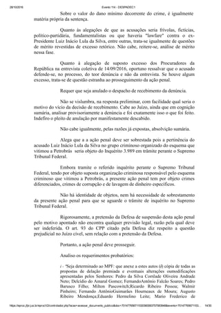 28/10/2016 Evento 114 ­ DESPADEC1
https://eproc.jfpr.jus.br/eprocV2/controlador.php?acao=acessar_documento_publico&doc=701477656711530360083757583948&evento=70147765671153… 14/30
Sobre  o  valor  do  dano  mínimo  decorrente  do  crime,  é  igualmente 
matéria própria da sentença.
Quanto  às  alegações  de  que  as  acusações  seria  frívolas,  fictícias,
político­partidária,  fundamentalistas  ou  que  haveria  "lawfare"  contra  o  ex­
Presidente Luiz Inácio Lula da Silva, entre outras, trata­se igualmente de questões
de mérito revestidas de excesso retórico. Não cabe, reitere­se, análise de mérito
nessa fase.
Quanto  à  alegação  de  suposto  excesso  dos  Procuradores  da
República na entrevista coletiva de 14/09/2016, oportuno ressalvar que o acusado
defende­se,  no  processo,  do  teor  denúncia  e  não  da  entrevista.  Se  houve  algum
excesso, trata­se de questão estranha ao prosseguimento da ação penal.
Requer que seja anulado o despacho de recebimento da denúncia.
Não se vislumbra, na resposta preliminar, com facilidade qual seria o
motivo do vício da decisão de recebimento. Cabe ao Juízo, ainda que em cognição
sumária, analisar provisoriamente a denúncia e foi exatamente isso o que foi feito.
Indefiro o pleito de anulação por manifestamente descabido.
Não cabe igualmente, pelas razões já expostas, absolvição sumária.
Alega que a a ação penal deve ser sobrestada pois a pertinência do
acusado Luiz Inácio Lula da Silva no grupo criminoso organizado do esquema que
vitimou a Petrobrás  seria objeto do Inquérito 3.989 em trâmite perante o Supremo
Tribunal Federal.
Embora  tramite  o  referido  inquérito  perante  o  Supremo  Tribunal
Federal, tendo por objeto suposta organização criminosa responsável pelo esquema
criminoso que vitimou a Petrobrás, a presente ação penal tem por objeto crimes
diferenciados, crimes de corrupção e de lavagem de dinheiro específicos.
Não há identidade de objetos, nem há necessidade de sobrestamento
da  presente  ação  penal  para  que  se  aguarde  o  trâmite  de  inquérito  no  Supremo
Tribunal Federal.
Rigorosamente, a pretensão da Defesa de suspensão desta ação penal
pelo motivo apontado não encontra qualquer previsão legal, razão pela qual deve
ser  indeferida.  O  art.  93  do  CPP  citado  pela  Defesa  diz  respeito  a  questão
prejudicial no Juízo cível, sem relação com a pretensão da Defesa.
Portanto, a ação penal deve prosseguir.
Analiso os requerimentos probatórios:
i ­ "Seja determinado ao MPF: que anexe a estes autos (i) cópia de todas as
propostas  de  delação  premiada  e  eventuais  alterações  oumodificações
apresentadas  pelos  Senhores:  Pedro  da  Silva  Corrêade  Oliveira  Andrade
Neto; Delcídio do Amaral Gomez; FernandoAntônio Falcão Soares; Pedro
Barusco  Filho;  Milton  Pascowitch;Ricardo  Ribeiro  Pessoa;  Walmir
Pinheiro;  Fernando  AntônioGuimarães  Hourneaux  de  Moura;  Augusto
Ribeiro  Mendonça;Eduardo  Hermelino  Leite;  Mario  Frederico  de
 