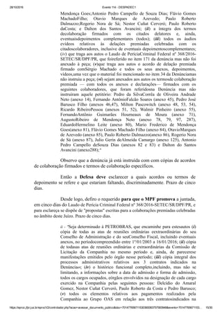 28/10/2016 Evento 114 ­ DESPADEC1
https://eproc.jfpr.jus.br/eprocV2/controlador.php?acao=acessar_documento_publico&doc=701477656711530360083757583948&evento=70147765671153… 15/30
Mendonça Goes;Antonio  Pedro  Campello  de  Souza  Dias;  Flávio  Gomes
MachadoFilho;  Otavio  Marques  de  Azevedo;  Paulo  Roberto
Dalmazzo;Rogerio  Nora  de  Sá;  Nestor  Cuñat  Cerveró;  Paulo  Roberto
daCosta;  e  Dalton  dos  Santos  Avancini;  (ii)  a  íntegra  dos  termos
decolaboração  firmados  com  os  citados  delatores  e,  ainda,
eventuaisdepoimentos  complementares  (todos);  (iii)  todos  os  áudios
evídeos  relativos  às  delações  premiadas  celebradas  com  os
citadoscolaboradores, inclusive de eventuais depoimentoscomplementares;
(iv) que traga aos autos o Laudo de PeríciaCriminal Federal nº 368/2016­
SETEC/SR/DPF/PR, que foireferido no item 171 da denúncia mas não foi
anexado  à  peça;  (v)que  traga  aos  autos  o  acordo  de  delação  premiada
firmado  comSérgio  Machado  e  todos  os  seus  anexos,  depoimentos,
vídeos,uma vez que o material foi mencionado no item 34 da Denúnciamas
não instruiu a peça; (vi) sejam anexados aos autos os termosde colaboração
premiada  —  com  todos  os  anexos  e  declarações—  firmados  com  os
seguintes  colaboradores,  que  foram  referidosna  Denúncia  mas  não
instruíram  aquele  petitório:  Pedro  da  SilvaCorrêa  de  Oliveira  Andrade
Neto (anexo 14), Fernando AntônioFalcão Soares (anexo 45), Pedro José
Barusco  Filho  (anexos  46,47),  Milton  Pascowitch  (anexo  48,  53,  54),
Ricardo  RibeiroPessoa  (anexos  51,  52),  Walmir  Pinheiro  (anexo  55),
FernandoAntônio  Guimarães  Hourneaux  de  Moura  (anexo  71),
AugustoRibeiro  de  Mendonça  Neto  (anexo  78,  79,  97,  287),
EduardoHermelino  Leite  (anexo  80),  Mario  Frederico  de  Mendonça
Goes(anexo 81), Flávio Gomes Machado Filho (anexo 84), OtavioMarques
de Azevedo (anexo 85), Paulo Roberto Dalmazzo(anexo 86), Rogerio Nora
de Sá (anexo 87), Julio Gerin deAlmeida Camargo (anexo 125), Antonio
Pedro  Campello  deSouza  Dias  (anexos  82  e  83)  e  Dalton  do  Santos
Avancini (anexo288);"
Observo que a denúncia já está instruída com com cópias de acordos
de colaboração firmados e termos de colaboração específicos.
Então  a  Defesa  deve  esclarecer  a  quais  acordos  ou  termos  de
depoimento se refere e que estariam faltando, discriminadamente. Prazo de cinco
dias.
Desde logo, defiro o requerido para que o MPF promova a juntada,
em cinco dias do Laudo de Perícia Criminal Federal nº 368/2016­SETEC/SR/DPF/PR, e
para esclareça se dispõe de "propostas" escritas para a colaborações premiadas celebradas
no âmbito deste Juízo. Prazo de cinco dias.
ii ­ "Seja determinado à PETROBRAS, que encaminhe para estesautos (i)
cópia  de  todas  as  atas  de  reuniões  ordinárias  eextraordinárias  do  seu
Conselho de Administração e do seuConselho Fiscal, incluindo eventuais
anexos, no períodocompreendido entre 1º/01/2003 a 16/01/2016; (ii) cópia
de todasas  atas  de  reuniões  ordinárias  e  extraordinárias  da  Comissão  de
Licitação  da  Companhia  no  mesmo  período  e,  ainda,  de  parecerese
manifestações emitidos pelo órgão nesse período; (iii) cópia  integral  dos
processos  administrativos  relativos  aos  3  contratos  indicados  na
Denúncia69;  (iv)  o  histórico  funcional  completo,incluindo,  mas  não  se
limitando, a informações sobre a data de admissão e forma de admissão,
todos os cargos ocupados, eórgãos envolvidos na designação de cada cargo
exercido  na  Companhia  pelas  seguintes  pessoas:  Delcídio  do  Amaral
Gomez, Nestor Cuñat Cerveró, Paulo Roberto da Costa e Pedro Barusco;
(v)  todos  os  elementos  relativos  aos  pagamentos  realizados  pela
Companhia  ao  Grupo  OAS  em  relação  aos  três  contratosindicados  na
 