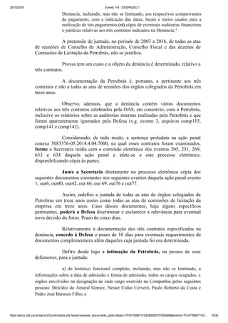 28/10/2016 Evento 114 ­ DESPADEC1
https://eproc.jfpr.jus.br/eprocV2/controlador.php?acao=acessar_documento_publico&doc=701477656711530360083757583948&evento=70147765671153… 16/30
Denúncia, incluindo, mas não se limitando, aos respectivos comprovantes
de  pagamento,  com  a  indicação  das  datas,  locais  e  meios  usados  para  a
realização de tais pagamentos;(vi) cópia de eventuais auditorias financeiras
e jurídicas relativas aos três contratos indicados na Denúncia;"
A pretensão de juntada, no período de 2003 a 2016, de todas as atas
de  reuniões  de  Conselho  de  Administração,  Conselho  Fiscal  e  das  dezenas  de
Comissões de Licitação da Petrobrás, não se justifica.
Provas tem um custo e o objeto da denúncia é determinado, relativo a
três contratos.
A  documentação  da  Petrobrás  é,  portanto,  a  pertinente  aos  três
contratos e não a todas as atas de reuniões dos órgãos colegiados da Petrobrás em
treze anos.
Observo,  ademais,  que  a  denúncia  contém  vários  documentos
relativos aos três contratos celebrados pela OAS, em consórcio, com a Petrobrás,
inclusive os relatórios sobre as auditorias internas realizadas pela Petrobrás e que
foram  aparentemente  ignorados  pela  Defesa  (v.g.  evento  3,  arquivos  comp115,
comp141 e comp142).
Considerando,  de  todo  modo,  a  sentença  proladata  na  ação  penal
conexa  5083376­05.2014.4.04.7000,  na  qual  esses  contratos  foram  examinados,
forme a Secretaria mídia com o conteúdo eletrônico dos eventos 205, 251, 269,
633  e  634  daquela  ação  penal  e  afete­se  a  este  processo  eletrônico,
disponibilizando cópia às partes.
Junte  a  Secretaria  diretamente  no  processo  eletrônico  cópia  dos
seguintes documentos constantes nos seguintes eventos daquela ação penal evento
1, out6, out40, out42, out 66, out 69, out76 e out77.
Assim, indefiro a juntada de todas as atas de órgãos colegiados da
Petrobras em treze anos assim como todas as atas de comissões de licitação da
empresa  em  treze  anos.  Caso  desses  documentos,  haja  alguns  específicos
pertinentes, poderá a Defesa discriminar e esclarecer a relevância para eventual
nova decisão do Juízo. Prazo de cinco dias.
Relativamente  à  documentação  dos  três  contratos  especificados  na
denúncia, concedo à Defesa o prazo de 10 dias para eventuais requerimentos de
documentos complementares além daqueles cuja juntada foi ora determinada.
Defiro  desde  logo  a  intimação  da  Petrobrás,  na  pessoa  de  seus
defensores, para a juntada:
a)  do  histórico  funcional  completo,  incluindo,  mas  não  se  limitando,  a
informações sobre a data de admissão e forma de admissão, todos os cargos ocupados, e
órgãos envolvidos na designação de cada cargo exercido na Companhia pelas seguintes
pessoas: Delcídio do Amaral Gomez, Nestor Cuñat Cerveró, Paulo Roberto da Costa e
Pedro José Barusco Filho; e
 
