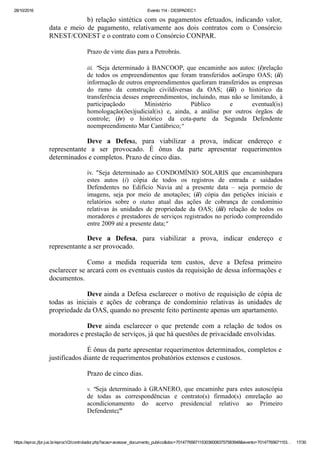 28/10/2016 Evento 114 ­ DESPADEC1
https://eproc.jfpr.jus.br/eprocV2/controlador.php?acao=acessar_documento_publico&doc=701477656711530360083757583948&evento=70147765671153… 17/30
b) relação sintética com os pagamentos efetuados, indicando valor,
data  e  meio  de  pagamento,  relativamente  aos  dois  contratos  com  o  Consórcio
RNEST/CONEST e o contrato com o Consórcio CONPAR.
Prazo de vinte dias para a Petrobrás. 
iii.  "Seja determinado à BANCOOP, que encaminhe aos autos: (i)relação
de  todos  os  empreendimentos  que  foram  transferidos  aoGrupo  OAS;  (ii)
informação de outros empreendimentos queforam transferidos as empresas
do  ramo  da  construção  civildiversas  da  OAS;  (iii)  o  histórico  da
transferência desses empreendimentos, incluindo, mas não se limitando, à
participaçãodo  Ministério  Público  e  eventual(is)
homologação(ões)judicial(is)  e,  ainda,  a  análise  por  outros  órgãos  de
controle;  (iv)  o  histórico  da  cota­parte  da  Segunda  Defendente
noempreendimento Mar Cantábrico;"
Deve  a  Defesa,  para  viabilizar  a  prova,  indicar  endereço  e
representante  a  ser  provocado.  É  ônus  da  parte  apresentar  requerimentos
determinados e completos. Prazo de cinco dias. 
iv.  "Seja  determinado  ao  CONDOMÍNIO  SOLARIS  que  encaminhepara
estes  autos  (i)  cópia  de  todos  os  registros  de  entrada  e  saídados
Defendentes  no  Edifício  Navia  até  a  presente  data  –  seja  pormeio  de
imagens,  seja  por  meio  de  anotações;  (ii)  cópia  das  petições  iniciais  e
relatórios  sobre  o  status  atual  das  ações  de  cobrança  de  condomínio
relativas  às  unidades  de  propriedade  da  OAS;  (iii)  relação  de  todos  os
moradores e prestadores de serviços registrados no período compreendido
entre 2009 até a presente data;"
Deve  a  Defesa,  para  viabilizar  a  prova,  indicar  endereço  e
representante a ser provocado.
Como  a  medida  requerida  tem  custos,  deve  a  Defesa  primeiro
esclarecer se arcará com os eventuais custos da requisição de dessa informações e
documentos. 
Deve ainda a Defesa esclarecer o motivo de requisição de cópia de
todas  as  iniciais  e  ações  de  cobrança  de  condomínio  relativas  às  unidades  de
propriedade da OAS, quando no presente feito pertinente apenas um apartamento. 
Deve  ainda  esclarecer  o  que  pretende  com  a  relação  de  todos  os
moradores e prestação de serviços, já que há questões de privacidade envolvidas.
É ônus da parte apresentar requerimentos determinados, completos e
justificados diante de requerimentos probatórios extensos e custosos.
Prazo de cinco dias. 
v. "Seja determinado à GRANERO, que encaminhe para estes autoscópia
de  todas  as  correspondências  e  contrato(s)  firmado(s)  emrelação  ao
acondicionamento  do  acervo  presidencial  relativo  ao  Primeiro
Defendente;"
 