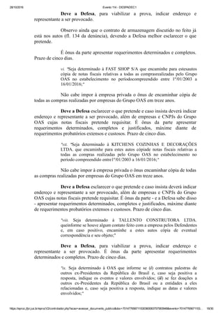 28/10/2016 Evento 114 ­ DESPADEC1
https://eproc.jfpr.jus.br/eprocV2/controlador.php?acao=acessar_documento_publico&doc=701477656711530360083757583948&evento=70147765671153… 18/30
Deve  a  Defesa,  para  viabilizar  a  prova,  indicar  endereço  e
representante a ser provocado.
Observo ainda que o contrato de armazenagem discutido no feito já
está nos autos (fl. 134 da denúncia), devendo a Defesa melhor esclarecer o que
pretende.
É ônus da parte apresentar requerimentos determinados e completos.
Prazo de cinco dias.
vi.  "Seja determinado à FAST SHOP S/A que encaminhe para estesautos
cópia  de  notas  fiscais  relativas  a  todas  as  comprasrealizadas  pelo  Grupo
OAS  no  estabelecimento  no  períodocompreendido  entre  1º/01/2003  a
16/01/2016;"
Não cabe impor à empresa privada o ônus de encaminhar cópia de
todas as compras realizadas por empresas do Grupo OAS em treze anos.
Deve a Defesa esclarecer o que pretende e caso insista deverá indicar
endereço e representante a ser provocado, além de empresas e CNPJs do Grupo
OAS  cujas  notas  fiscais  pretende  requisitar.  É  ônus  da  parte  apresentar
requerimentos  determinados,  completos  e  justificados,  máxime  diante  de
requerimentos probatórios extensos e custosos. Prazo de cinco dias.
"vii.  "Seja  determinado  à  KITCHENS  COZINHAS  E  DECORAÇÕES
LTDA. que  encaminhe  para  estes  autos  cópiade  notas  fiscais  relativas  a
todas  as  compras  realizadas  pelo  Grupo  OAS  no  estabelecimento  no
período compreendido entre1º/01/2003 a 16/01/2016;"
Não cabe impor à empresa privada o ônus encaminhar cópia de todas
as compras realizadas por empresas do Grupo OAS em treze anos.
Deve a Defesa esclarecer o que pretende e caso insista deverá indicar
endereço e representante a ser provocado, além de empresas e CNPJs do Grupo
OAS cujas notas fiscais pretende requisitar. É ônus da parte ­ e a Defesa sabe disso
­ apresentar requerimentos determinados, completos e justificados, máxime diante
de requerimentos probatórios extensos e custosos. Prazo de cinco dias.
"viii.  Seja  determinado  à  TALLENTO  CONSTRUTORA  LTDA.
queinforme se houve algum contato feito com a empresa pelos Defendentes
e,  em  caso  positivo,  encaminhe  a  estes  autos  cópia  de  eventual
correspondência e seu objeto;"
Deve  a  Defesa,  para  viabilizar  a  prova,  indicar  endereço  e
representante  a  ser  provocado.  É  ônus  da  parte  apresentar  requerimentos
determinados e completos. Prazo de cinco dias.
"ix.  Seja  determinado  à  OAS  que  informe  se  (i)  contratou  palestras  de
outros  ex­Presidentes  da  República  do  Brasil  e,  caso  seja  positiva  a
resposta,  indique  os  eventos  e  valores  envolvidos;  (ii)  se  fez  doações  a
outros  ex­Presidentes  da  República  do  Brasil  ou  a  entidades  a  eles
relacionadas  e,  caso  seja  positiva  a  resposta,  indique  as  datas  e  valores
envolvidos;"
 