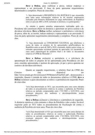 28/10/2016 Evento 114 ­ DESPADEC1
https://eproc.jfpr.jus.br/eprocV2/controlador.php?acao=acessar_documento_publico&doc=701477656711530360083757583948&evento=70147765671153… 19/30
Deve  a  Defesa,  para  viabilizar  a  prova,  indicar  endereço  e
representante  a  ser  provocado.  É  ônus  da  parte  apresentar  requerimentos
determinados e completos. Prazo de cinco dias.
"x. Seja determinado à PRESIDÊNCIA DA REPÚBLICA que encaminhe
para  estes  autos  informações  relativas  às  84  missões  empresariais
realizadas pelo Primeiro Defendente no  cargo  dePresidente  da  República
entre os anos de 2003 a 2010, incluindo os destinos e os participantes;"
As  oitenta  e  quatro  missões  empresariais  realizadas  pelo  ex­
Presidente não constituem objeto da denúncia e aparentam ser prova custosa e de
duvidosa relevância. Deve a Defesa melhor esclarecer a pertinência e relevância
da prova, além de, se insistir, indicar endereço e representante a ser provocado. É
ônus da parte apresentar requerimentos determinados e completos. Prazo de cinco
dias.
"xi.  Seja  determinado  ao  CONGRESSO  NACIONAL  que  (i)informe  o
status  de  todos  os  projetos  de  lei  apresentados  pelaPresidência  da
República entre os anos de 2003 a 2010, constando, dentre outras coisas, as
emendas  apresentadas  eeventual  quórum  de  aprovação;  (ii)  encaminhe  a
estes  autos  cópiaintegral  do  relatório  final  e  de  todos  os  documentos
relativos à“CPMI do Mensalão”;"
Deve  a  Defesa  esclarecer  a  pertinência  e  a  relevância  da
apresentação  de  todos  os  projetos  de  lei  apresentados  pela  Presidência  em  dez
anos, emendas apresentadas e quórum de aprovação, já que a prova aparenta ser
custosa e de duvidosa relevância.
Quanto  ao  segundo  requerimento,  o  relatório  final  da  CPMI  dos
Correios  está  disponível  em
http://www.senado.gov.br/comissoes/CPI/RelatorioFinalVol1.pdf , desnecessária a
requisição. Quanto à juntada de todos os documentos relativos à CPMI, deve  a
Defesa esclarecer a quais documentos se refere e a pertinência do requerido. Prazo
de cinco dias.
"(xii) Seja determinado ao TCU, que encaminhe para estes autos (i)cópia
de  todos  os  procedimentos  relativos  às  contas  e  auditorias  da  Petrobras
relativos  ao  período  compreendido  entre  1º/01/2003  a  16/01/2016,  com
eventuais  pareceres  dos  auditores  e  decisõesproferidas  nesses
procedimentos;"
Deve a Defesa esclarecer a relevância e a pertinência do requerido.
A denúncia reporta­se a três contratos e obras da Petrobrás e não a todos. Inviável
requisitar  junto  ao  TCU  todos  os  procedimentos  de  fiscalização  de  contas  e
auditoria da Petrobrás em treze anos. Prazo de cinco dias.
"(xiii) Seja determinado à CGU que encaminhe para estes autos (i)cópia de
todos  os  procedimentos  relativos  às  contas  e  auditoriasda  Petrobras
relativos  ao  período  compreendido  entre  1º/01/2003a  16/01/2016,  com
eventuais  pareceres  dos  auditores  e  decisõesproferidas  nesses
procedimentos;"
 