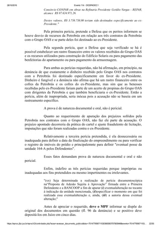 28/10/2016 Evento 114 ­ DESPADEC1
https://eproc.jfpr.jus.br/eprocV2/controlador.php?acao=acessar_documento_publico&doc=701477656711530360083757583948&evento=70147765671153… 22/30
Consórcio CONPAR em obras na Refinaria Presidente Getúlio Vargas ­ REPAR,
alcance  R$ 87.624.971,26. 
Destes valores, R$ 3.738.738,00 teriam sido destinados especificamente ao ex­
Presidente."
Pela primeira perícia, pretende a Defesa que os peritos informem se
houve desvio de recursos da Petrobrás em relação aos três contratos da Petrobrás
com o Grupo OAS e se parte deles foi destinado ao ex­Presidente.
Pela  segunda  perícia,  quer  a  Defesa  que  seja  verificado  se  há  é
possível estabelecer um rastro financeiro entre os valores recebidos do Grupo OAS
e os recursos utilizados para construção do Edifício Solaris ou para pagamento das
benfeitorias do apartamento ou para pagamento da armazenagem.
Para ambas as perícias requeridas, não há afirmação, em princípio, na
denúncia de que exatamente o dinheiro recebido pelo Grupo OAS nos contratos
com  a  Petrobrás  foi  destinado  especificamente  em  favor  do  ex­Presidente.
Dinheiro é fungível e a denúncia não afirma que há um rastro financeiro entre os
cofres  da  Petrobrás  e  os  cofres  do  ex­Presidente,  mas  sim  que  as  benesses
recebidas pelo ex­Presidente fariam parte de um acerto de propinas do Grupo OAS
com dirigentes da Petrobrás e que também beneficiaria o ex­Presidente. Então a
perícia, além de inapropriada, seria inócua pois a acusação não se baseia em um
rastreamento específico. 
A prova é de natureza documental e oral, não é pericial. 
Quanto  ao  requerimento  de  apuração  dos  prejuízos  sofridos  pela
Petrobrás  nos  contratos  com  o  Grupo  OAS,  não  faz  ele  parte  da  acusação.  O
prejuízo apontado decorreria da prática do cartel e ajuste fraudulento de licitação,
imputações que não foram realizadas contra o ex­Presidente.
Relativamente  a  terceira  perícia  pretendida,  é  ela  desnecessária  ou
inadequada para definir a data da finalização do empreendimento ou para verificar
o registro de imóveis do prédio e principalemnte para definir "eventual posse da
unidade 164­A pelos Defendentes".
Esses  fatos  demandam  prova  de  natureza  documental  e  oral  e  não
pericial. 
Enfim,  indefiro  as  três  perícias  requeridas  porque  impróprias  ou
inadequadas aos fins pretendidos ou mesmo impertinentes ou irrelevantes.
"(xx)  Seja  determinada  a  realização  de  perícia  documentoscópica
na“Proposta  de  Adesão  Sujeita  à  Aprovação”  firmada  entre  a  Primeira
Defendente e a BANCOOP a fim de apurar (i) eventualalteração no tocante
à indicação da unidade mencionada, (ii)especificar o momento em que foi
realizada  essa  eventualalteração  e,  ainda,  (iii)  a  autoria  dessa  eventual
alteração;"
Antes de apreciar o requerido, deve o MPF informar se dispõe do
original  dos  documentos  em  questão  (fl.  96  da  denúncia)  e  se  positivo  deve
depositá­los em Juízo em cinco dias.
 