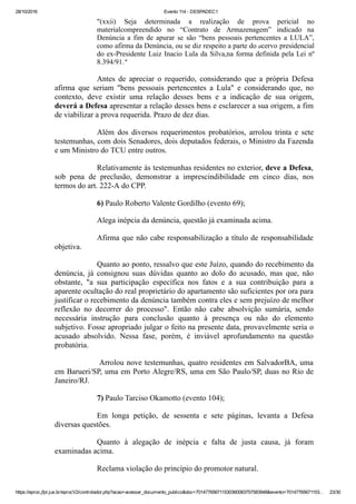 28/10/2016 Evento 114 ­ DESPADEC1
https://eproc.jfpr.jus.br/eprocV2/controlador.php?acao=acessar_documento_publico&doc=701477656711530360083757583948&evento=70147765671153… 23/30
"(xxii)  Seja  determinada  a  realização  de  prova  pericial  no
materialcompreendido  no  “Contrato  de  Armazenagem”  indicado  na
Denúncia  a  fim  de  apurar  se  são  “bens  pessoais  pertencentes  a  LULA”,
como afirma da Denúncia, ou se diz respeito a parte do acervo presidencial
do ex­Presidente Luiz Inacio Lula da Silva,na forma definida pela Lei nº
8.394/91."
Antes  de  apreciar  o  requerido,  considerando  que  a  própria  Defesa
afirma  que  seriam  "bens  pessoais  pertencentes  a  Lula"  e  considerando  que,  no
contexto,  deve  existir  uma  relação  desses  bens  e  a  indicação  de  sua  origem,
deverá a Defesa apresentar a relação desses bens e esclarecer a sua origem, a fim
de viabilizar a prova requerida. Prazo de dez dias.
Além  dos  diversos  requerimentos  probatórios,  arrolou  trinta  e  sete
testemunhas, com dois Senadores, dois deputados federais, o Ministro da Fazenda
e um Ministro do TCU entre outros.
Relativamente às testemunhas residentes no exterior, deve a Defesa,
sob  pena  de  preclusão,  demonstrar  a  imprescindibilidade  em  cinco  dias,  nos
termos do art. 222­A do CPP.
6) Paulo Roberto Valente Gordilho (evento 69);
Alega inépcia da denúncia, questão já examinada acima.
Afirma que não cabe responsabilização a título de responsabilidade
objetiva.
Quanto ao ponto, ressalvo que este Juízo, quando do recebimento da
denúncia,  já  consignou  suas  dúvidas  quanto  ao  dolo  do  acusado,  mas  que,  não
obstante,  "a  sua  participação  específica  nos  fatos  e  a  sua  contribuição  para  a
aparente ocultação do real proprietário do apartamento são suficientes por ora para
justificar o recebimento da denúncia também contra eles e sem prejuízo de melhor
reflexão  no  decorrer  do  processo".  Então  não  cabe  absolvição  sumária,  sendo
necessária  instrução  para  conclusão  quanto  à  presença  ou  não  do  elemento
subjetivo. Fosse apropriado julgar o feito na presente data, provavelmente seria o
acusado  absolvido.  Nessa  fase,  porém,  é  inviável  aprofundamento  na  questão
probatória.
 Arrolou nove testemunhas, quatro residentes em SalvadorBA, uma
em Barueri/SP, uma em Porto Alegre/RS, uma em São Paulo/SP, duas no Rio de
Janeiro/RJ.
7) Paulo Tarciso Okamotto (evento 104);
Em  longa  petição,  de  sessenta  e  sete  páginas,  levanta  a  Defesa
diversas questões.
Quanto  à  alegação  de  inépcia  e  falta  de  justa  causa,  já  foram
examinadas acima.
Reclama violação do princípio do promotor natural.
 