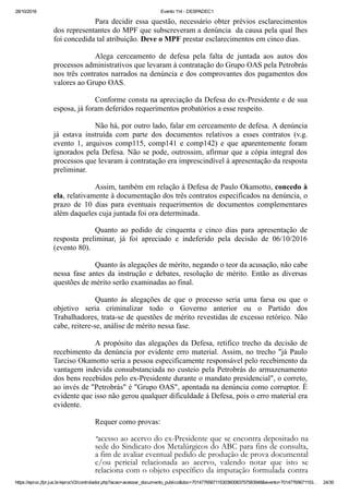 28/10/2016 Evento 114 ­ DESPADEC1
https://eproc.jfpr.jus.br/eprocV2/controlador.php?acao=acessar_documento_publico&doc=701477656711530360083757583948&evento=70147765671153… 24/30
Para decidir essa questão, necessário obter prévios esclarecimentos
dos representantes do MPF que subscreveram a denúncia  da causa pela qual lhes
foi concedida tal atribuição. Deve o MPF prestar esclarecimentos em cinco dias.
Alega  cerceamento  de  defesa  pela  falta  de  juntada  aos  autos  dos
processos administrativos que levaram à contratação do Grupo OAS pela Petrobrás
nos três contratos narrados na denúncia e dos comprovantes dos pagamentos dos
valores ao Grupo OAS.
Conforme consta na apreciação da Defesa do ex­Presidente e de sua
esposa, já foram deferidos requerimentos probatórios a esse respeito.
Não há, por outro lado, falar em cerceamento de defesa. A denúncia
já  estava  instruída  com  parte  dos  documentos  relativos  a  esses  contratos  (v.g.
evento  1,  arquivos  comp115,  comp141  e  comp142)  e  que  aparentemente  foram
ignorados pela Defesa. Não se pode, outrossim, afirmar que a cópia integral dos
processos que levaram à contratação era imprescindível à apresentação da resposta
preliminar.
Assim, também em relação à Defesa de Paulo Okamotto, concedo à
ela, relativamente à documentação dos três contratos especificados na denúncia, o
prazo  de  10  dias  para  eventuais  requerimentos  de  documentos  complementares
além daqueles cuja juntada foi ora determinada.
Quanto  ao  pedido  de  cinquenta  e  cinco  dias  para  apresentação  de
resposta  preliminar,  já  foi  apreciado  e  indeferido  pela  decisão  de  06/10/2016
(evento 80).
Quanto às alegações de mérito, negando o teor da acusação, não cabe
nessa  fase  antes  da  instrução  e  debates,  resolução  de  mérito.  Então  as  diversas
questões de mérito serão examinadas ao final.
Quanto  às  alegações  de  que  o  processo  seria  uma  farsa  ou  que  o
objetivo  seria  criminalizar  todo  o  Governo  anterior  ou  o  Partido  dos
Trabalhadores, trata­se de questões de mérito revestidas de excesso retórico. Não
cabe, reitere­se, análise de mérito nessa fase.
A propósito das alegações da Defesa, retifico trecho da decisão de
recebimento da denúncia por evidente erro material. Assim, no trecho "já Paulo
Tarciso Okamotto seria a pessoa especificamente responsável pelo recebimento da
vantagem indevida consubstanciada no custeio pela Petrobrás do armazenamento
dos bens recebidos pelo ex­Presidente durante o mandato presidencial", o correto,
ao invés de "Petrobrás" é "Grupo OAS", apontada na denúncia como corruptor. É
evidente que isso não gerou qualquer dificuldade à Defesa, pois o erro material era
evidente.
Requer como provas:
"acesso ao acervo do ex-Presidente que se encontra depositado na
sede do Sindicato dos Metalúrgicos do ABC para fins de consulta,
a fim de avaliar eventual pedido de produção de prova documental
e/ou pericial relacionada ao acervo, valendo notar que isto se
relaciona com o objeto específico da imputação formulada contra
o ora REQUERENTE. Sendo assim, requer  seja autorizado o
 