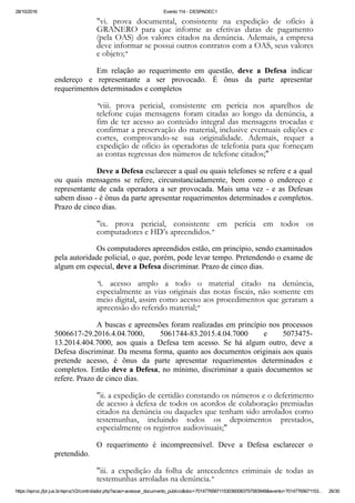 28/10/2016 Evento 114 ­ DESPADEC1
https://eproc.jfpr.jus.br/eprocV2/controlador.php?acao=acessar_documento_publico&doc=701477656711530360083757583948&evento=70147765671153… 26/30
"vi. prova documental, consistente na expedição de ofício à
GRANERO para que informe as efetivas datas de pagamento
(pela OAS) dos valores citados na denúncia. Ademais, a empresa
deve informar se possui outros contratos com a OAS, seus valores
e objeto;"
Em  relação  ao  requerimento  em  questão,  deve  a  Defesa  indicar
endereço  e  representante  a  ser  provocado.  É  ônus  da  parte  apresentar
requerimentos determinados e completos
"viii. prova pericial, consistente em perícia nos aparelhos de
telefone cujas mensagens foram citadas ao longo da denúncia, a
fim de ter acesso ao conteúdo integral das mensagens trocadas e
confirmar a preservação do material, inclusive eventuais edições e
cortes, comprovando-se sua originalidade. Ademais, requer a
expedição de ofício às operadoras de telefonia para que forneçam
as contas regressas dos números de telefone citados;"
Deve a Defesa esclarecer a qual ou quais telefones se refere e a qual
ou  quais  mensagens  se  refere,  circunstanciadamente,  bem  como  o  endereço  e
representante  de  cada  operadora  a  ser  provocada.  Mais  uma  vez  ­  e  as  Defesas
sabem disso ­ é ônus da parte apresentar requerimentos determinados e completos.
Prazo de cinco dias.
"ix. prova pericial, consistente em perícia em todos os
computadores e HD’s apreendidos."
Os computadores apreendidos estão, em princípio, sendo examinados
pela autoridade policial, o que, porém, pode levar tempo. Pretendendo o exame de
algum em especial, deve a Defesa discriminar. Prazo de cinco dias.
"i. acesso amplo a todo o material citado na denúncia,
especialmente as vias originais das notas fiscais, não somente em
meio digital, assim como acesso aos procedimentos que geraram a
apreensão do referido material;"
A buscas e apreensões foram realizadas em princípio nos processos
5006617­29.2016.4.04.7000,  5061744­83.2015.4.04.7000  e  5073475­
13.2014.404.7000,  aos  quais  a  Defesa  tem  acesso.  Se  há  algum  outro,  deve  a
Defesa discriminar. Da mesma forma, quanto aos documentos originais aos quais
pretende  acesso,  é  ônus  da  parte  apresentar  requerimentos  determinados  e
completos. Então deve a Defesa, no mínimo, discriminar a quais documentos se
refere. Prazo de cinco dias.
"ii. a expedição de certidão constando os números e o deferimento
de acesso à defesa de todos os acordos de colaboração premiadas
citados na denúncia ou daqueles que tenham sido arrolados como
testemunhas, incluindo todos os depoimentos prestados,
especialmente os registros audiovisuais;"
O  requerimento  é  incompreensível.  Deve  a  Defesa  esclarecer  o
pretendido.
"iii. a expedição da folha de antecedentes criminais de todas as
testemunhas arroladas na denúncia."
 