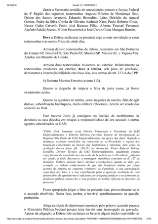 28/10/2016 Evento 114 ­ DESPADEC1
https://eproc.jfpr.jus.br/eprocV2/controlador.php?acao=acessar_documento_publico&doc=701477656711530360083757583948&evento=70147765671153… 27/30
Junte a Secretaria certidão de antecedentes perante a Justiça Federal
da  4ª  Região  das  seguintes  testemunhas  Augusto  Ribeiro  de  Mendonça  Neto,
Dalton  dos  Santos  Avancini,  Eduardo  Hermelino  Leite,  Delcídio  do  Amaral
Gomez, Pedro da Silva Corrêa de Oliveira Andrade Neto, Paulo Roberto Costa, 
Nestor  Cuñat  Cerveró,  Pedro  José  Barusco  Filho,  Alberto  Youssef,  Fernando
Antônio Falcão Soares, Milton Pascowitch e José Carlos Costa Marques Bumlai.
Deve a Defesa esclarecer se pretende algo a mais em relação a essas
testemunhas e as outras.Prazo de cindo dias.
Arrolou dezoito testemunhas de defesa, residentes em São Bernardo
do Campo/SP, Brasília/DF, São Paulo/SP, Mirante/SP, Maceió/AL e Raposa/MA.
Arrolou um Ministro de Estado.
Arrolou  duas  testemunhas  residentes  no  exterior.  Relativamente  às
testemunhas  residentes  no  exterior,  deve  a  Defesa,  sob  pena  de  preclusão,
demonstrar a imprescindibilidade em cinco dias, nos termos do art. 222­A do CPP.
8) Roberto Moreira Ferreira (evento 112).
Quanto  à  alegação  de  inépcia  e  falta  de  justa  causa,  já  foram
examinadas acima.
Quanto às questões de mérito, como negativa de autoria, falta de agir
doloso, subordinação hierárquica, muito embora relevantes, devem ser resolvidas
somente ao final. 
Este  mesmo  Juízo  já  consignou  na  decisão  de  recebimento  da
denúncia as suas dúvidas em relação à responsabilidade do ora acusado e outros
agentes subordinados da OAS:
"Fábio  Hori  Yonamine  seria  Diretor  Financeiro  e  Presidente  da  OAS
Empreendimentos  e  Roberto  Moreira  Ferreira,  Diretor  de  Incorporação  da
Regional  São  Paulo  da  OAS  Empreendimentos,  na  época  dos  fatos.  Segundo  a
denúncia,  estariam  envolvidos  na  concessão  ao  ex­Presidente  e  esposa  dos
benefícios  consistentes  no  imóvel,  nas  benfeitorias  e  reformas,  bem  como  na
ocultação  desses  fatos  (fls.  130­131  da  denúncia).  Paulo  Roberto  Valente
Gordilho,  Diretor  Técnico  da  OAS  Empreendimentos,  igualmente  estaria
especificamente envolvido na concessão do benefício ao ex­Presidente, podendo
ser  citado,  a  título  ilustrativo,  a  mensagem  eletrônica  constante  na  fl.  127  da
denúncia.  Embora  possam  haver  dúvidas  consideráveis  quanto  ao  dolo,  por
exemplo,  se  tinham  conhecimento  de  que  tais  benefícios  tinham  por  causa
acertos  de  propina  no  esquema  criminoso  da  Petrobrás,  a  sua  participação
específica  nos  fatos  e  a  sua  contribuição  para  a  aparente  ocultação  do  real
proprietário do apartamento é suficiente por ora para justificar o recebimento da
denúncia também contra eles e sem prejuízo de melhor reflexão no decorrer do
processo."
Fosse apropriado julgar o feito na presente data, provavelmente seria
o  acusado  absolvido.  Nessa  fase,  porém,  é  inviável  aprofundamento  na  questão
probatória.
Alega nulidade do depoimento prestado pelo próprio acusado perante
o  Ministério  Público  Federal  porque  teria  havido  uma  interrupção  na  gravação.
Apesar da alegação, a Defesa não esclarece se haveria algum trecho suprimido ou
 