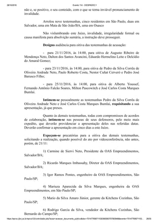 28/10/2016 Evento 114 ­ DESPADEC1
https://eproc.jfpr.jus.br/eprocV2/controlador.php?acao=acessar_documento_publico&doc=701477656711530360083757583948&evento=70147765671153… 28/30
não e, se positivo, o seu conteúdo, com o que se torna inviável pronunciamento de
invalidade.
Arrolou nove testemunhas, cinco residentes em São Paulo, duas em
Salvador, uma em Mata de São João/BA, uma em Osasco
Não  vislumbrando  este  Juízo,  invalidade,  irregularidade  formal  ou
causa manifesta para absolvição sumária, a instrução deve prosseguir.
Designo audiência para oitiva das testemunhas de acusação:
­    para  21/11/2016,  às  14:00,  para  oitiva  de  Augusto  Ribeiro  de
Mendonça Neto, Dalton dos Santos Avancini, Eduardo Hermelino Leite e Delcídio
do Amaral Gomez;
­ para 23/11/2016, às 14:00, para oitiva de Pedro da Silva Corrêa de
Oliveira Andrade Neto, Paulo Roberto Costa, Nestor Cuñat Cerveró e Pedro José
Barusco Filho;
­  para  25/11/2016,  às  14:00,  para  oitiva  de  Alberto  Youssef,
Fernando Antônio Falcão Soares, Milton Pascowitch e José Carlos Costa Marques
Bumlai.
Intimem­se pessoalmente as testemunhas Pedro da Silva Corrêa de
Oliveira Andrade Neto e José Carlos Costa Marques Bumlai, requisitando a sua
apresentação, já que presos.
Quanto às demais testemunhas, todas com compromissos de acordos
de  colaboração,  intimem­se  nas  pessoas  de  seus  defensores,  pelo  meio  mais
expedito,  que  deverão  providenciar  a  apresentação  deles  nas  referidas  datas.
Deverão confirmar a apresentação em cinco dias a este Juízo.
Expeçam­se  precatórias  para  a  oitiva  das  demais  testemunhas,
solicitando a realização, quando possível do ato por videoconferência, não antes,
porém, de 21/11:
1)  Carmine  de  Siervi  Neto,  Presidente  da  OAS  Empreendimentos,
Salvador/BA;
2) Ricardo Marques Imbassahy, Diretor da OAS Empreendimentos,
Salvador/BA;
3)  Igor  Ramos  Pontes,  engenheiro  da  OAS  Empreendimentos,  São
Paulo/SP;
4)  Mariuza  Aparecida  da  Silva  Marques,  engenheira  da  OAS
Empreendimentos, em São Paulo/SP;
5) Mario da Silva Amaro Júnior, gerente da Kitchens Cozinhas, São
Paulo/SP;
6)  Rodrigo  Garcia  da  Silva,  vendedor  da  Kitchens  Cozinhas,  São
Bernardo do Campo/SP;
 