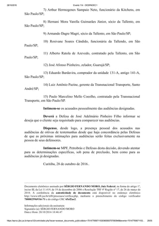 28/10/2016 Evento 114 ­ DESPADEC1
https://eproc.jfpr.jus.br/eprocV2/controlador.php?acao=acessar_documento_publico&doc=701477656711530360083757583948&evento=70147765671153… 29/30
7) Arthur Hermogenes Sampaio Neto, funcionário da Kitchens, em
São Paulo/SP;
8)  Hernani  Mora  Varella  Guimarães  Júnior,  sócio  da  Tallento,  em
São Paulo/SP;
9) Armando Dagre Magri, sócio da Tallento, em São Paulo/SP;
10)  Rosivane  Soares  Cândido,  funcionária  da  Tallendo,  em  São
Paulo/SP;
11)  Alberto  Ratola  de  Azevedo,  contratado  pela  Tallento,  em  São
Paulo/SP;
12) José Afonso Piinheiro, zelador, Guarujá/SP;
13) Eduardo Bardavira, comprador da unidade 131­A, antigo 141­A,
São Paulo/SP;
14) Luiz Antônio Pazine, gerente da Transnacional Transporte, Santo
André/SP;
15) Paulo Marcelino Mello Coeolho, contratado pela Transnacional
Transporte, em São Paulo/SP.
Intimem­se os acusados pessoalmente das audiências designadas.
Deverá  a  Defesa  de  José  Adelmário  Pinheiro  Filho  informar  se
deseja que o cliente seja requisitado para comparecer nas audiências.
Dispenso,  desde  logo,  a  presença  pessoal  dos  acusados  nas
audiências de oitivas de testemunhas desde que haja concordância pelas Defesas
de  que  as  próximas  intimações  para  audiências  serão  feitas  exclusivamente  na
pessoa de seus defensores. 
Intimem­se MPF, Petrobrás e Defesas desta decisão, devendo atentar
para  as  determinações  específicas,  sob  pena  de  preclusão,  bem  como  para  as
audiências já designadas.
Curitiba, 28 de outubro de 2016..
 
 
Documento eletrônico assinado por SÉRGIO FERNANDO MORO, Juiz Federal, na forma do artigo 1º,
inciso III, da Lei 11.419, de 19 de dezembro de 2006 e Resolução TRF 4ª Região nº 17, de 26 de março de
2010.  A  conferência  da  autenticidade  do  documento  está  disponível  no  endereço  eletrônico
http://www.trf4.jus.br/trf4/processos/verifica.php,  mediante  o  preenchimento  do  código  verificador
700002596934v71 e do código CRC 65ef2ae2. 
 
Informações adicionais da assinatura: 
Signatário (a): SÉRGIO FERNANDO MORO 
Data e Hora: 28/10/2016 10:46:47 
 
 