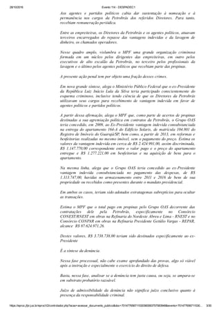 28/10/2016 Evento 114 ­ DESPADEC1
https://eproc.jfpr.jus.br/eprocV2/controlador.php?acao=acessar_documento_publico&doc=701477656711530360083757583948&evento=701477656711530… 3/30
Aos  agentes  e  partidos  políticos  cabia  dar  sustentação  à  nomeação  e  à
permanência  nos  cargos  da  Petrobrás  dos  referidos  Diretores.  Para  tanto,
recebiam remuneração periódica.
Entre as empreiteiras, os Diretores da Petrobrás e os agentes políticos, atuavam
terceiros  encarregados  do  repasse  das  vantagens  indevidas  e  da  lavagem  de
dinheiro, os chamados operadores.
Nesse  quadro  amplo,  vislumbra  o  MPF  uma  grande  organização  criminosa
formada  em  um  núcleo  pelos  dirigentes  das  empreiteiras,  em  outro  pelos
executivos  de  alto  escalão  da  Petrobrás,  no  terceiro  pelos  profissionais  da
lavagem e o último pelos agentes políticos que recebiam parte das propinas.
A presente ação penal tem por objeto uma fração desses crimes.
Em nova grande síntese, alega o Ministério Público Federal que o ex­Presidente
da  República  Luiz  Inácio  Lula  da  Silva  teria  participado  conscientemente  do
esquema  criminoso,  inclusive  tendo  ciência  de  que  os  Diretores  da  Petrobrás
utilizavam  seus  cargos  para  recebimento  de  vantagem  indevida  em  favor  de
agentes políticos e partidos políticos.
A partir dessa afirmação, alega o MPF que, como parte de acertos de propinas
destinadas a sua agremiação política em contratos da Petrobrás, o Grupo OAS
teria concedido, em 2009, ao Ex­Presidente vantagem indevida consubstanciada
na  entrega  do  apartamento  164­A  do  Edifício  Solaris,  de  matrícula  104.801  do
Registro de Imóveis do Guarujá/SP, bem como, a partir de 2013, em reformas e
benfeitorias realizadas no mesmo imóvel, sem o pagamento do preço. Estima os
valores da vantagem indevida em cerca de R$ 2.424.991,00, assim discriminada,
R$  1.147.770,00  correspondente  entre  o  valor  pago  e  o  preço  do  apartamento
entregue  e  R$  1.277.221,00  em  benfeitorias  e  na  aquisição  de  bens  para  o
apartamento.
Na  mesma  linha,  alega  que  o  Grupo  OAS  teria  concedido  ao  ex­Presidente
vantagem  indevida  consubstanciada  no  pagamento  das  despesas,  de  R$
1.313.747,00,  havidas  no  armazenamento  entre  2011  e  2016  de  bens  de  sua
propriedade ou recebidos como presentes durante o mandato presidencial. 
Em ambos os casos, teriam sido adotados estratagemas subreptícios para ocultar
as transações.
Estima  o  MPF  que  o  total  pago  em  propinas  pelo  Grupo  OAS  decorrente  das
contratações  dele  pela  Petrobrás,  especificamente  no  Consórcio
CONEST/RNEST em obras na Refinaria do Nordeste Abreu e Lima ­ RNEST e no
Consórcio CONPAR em obras na Refinaria Presidente Getúlio Vargas ­ REPAR,
alcance  R$ 87.624.971,26. 
Destes valores, R$ 3.738.738,00 teriam sido destinados especificamente ao ex­
Presidente
É a síntese da denúncia.
Nessa fase processual, não cabe exame aprofundado das provas, algo só viável
após a instrução e especialmente o exercício do direito de defesa.
Basta, nessa fase, analisar se a denúncia tem justa causa, ou seja, se ampara­se
em substrato probatório razoável.
Juízo  de  admissibilidade  da  denúncia  não  significa  juízo  conclusivo  quanto  à
presença da responsabilidade criminal.
 