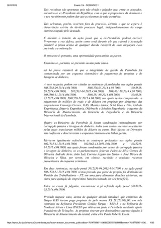 28/10/2016 Evento 114 ­ DESPADEC1
https://eproc.jfpr.jus.br/eprocV2/controlador.php?acao=acessar_documento_publico&doc=701477656711530360083757583948&evento=701477656711530… 4/30
Tais ressalvas são oportunas pois não olvida o julgador que, entre os acusados,
encontra­se ex­Presidente da República, com o que a propositura da denúncia e
o seu recebimento podem dar azo a celeumas de toda a espécie.
Tais  celeumas,  porém,  ocorrem  fora  do  processo.  Dentro,  o  que  se  espera  é
observância  estrita  do  devido  processo  legal,  independentemente  do  cargo
outrora ocupado pelo acusado.
É  durante  o  trâmite  da  ação  penal  que  o  ex­Presidente  poderá  exercer
livremente  a  sua  defesa,  assim  como  será  durante  ele  que  caberá  à  Acusação
produzir  a  prova  acima  de  qualquer  dúvida  razoável  de  suas  alegações  caso
pretenda a condenação.
O processo é, portanto, uma oportunidade para ambas as partes.
Examina­se, portanto, se presente ou não justa causa.
Já  há  prova  razoável  de  que  a  integridade  da  gestão  da  Petrobrás  foi
contaminada  por  um  esquema  sistemático  de  pagamento  de  propinas  e  de
lavagem de dinheiro.
A esse respeito, podem ser citadas as sentenças já prolatadas nas ações penais
5083258­29.2014.4.04.7000,  5083376­05.2014.4.04.7000,  5083838­
59.2014.4.04.7000,  5012331­04.2015.4.04.7000,  5083401­18.2014.4.04.7000,
5083360­51.2014.404.7000,  5083351­89.2014.404.7000,  5036528­
23.2015.4.04.7000, 5061578­51.2015.4.04.7000, nas quais restou comprovado  o
pagamento  de  milhões  de  reais  e  de  dólares  em  propinas  por  dirigentes  das
empreiteiras Camargo Correa, OAS, Mendes Júnior, Setal Óleo e Gás, Galvão
Engenharia, Engevix Engenharia, Odebrecht e Schahin Engenharia  a agentes da
Diretoria  de  Abastecimento,  da  Diretoria  de  Engenharia  e  da  Diretoria
Internacional da Petrobrás.
Quatro  ex­Diretores  da  Petrobrás  já  foram  condenados  criminalmente  por
corrupção passiva e lavagem de dinheiro, todos com contas secretas no exterior
pelas quais transitaram milhões de dólares ou euros. Dois desses ex­Diretores
são confessos e descreveram o esquema criminoso em linhas gerais.
Merecem  igualmente  referência  as  sentenças  prolatadas  nas  ações  penais
5023135­31.2015.4.04.7000,  5023162­14.2015.4.04.7000  e  5045241­
84.2015.4.04.7000, nas quais foram condenados por crime de corrupção passiva
e lavagem de dinheiro, os ex­parlamentares federais Pedro da Silva Correa de
Oliveira Andrade Neto, João Luiz Correia Argolo dos Santos e José Dirceu de
Oliveira  e  Silva,  por  terem,  em  síntese,  recebido  e  ocultado  recursos
provenientes do esquema criminoso.
Em  duas  sentenças,  na  ação  penal  5012331­04.2015.4.04.7000  e  na  ação  penal
5061578­51.2015.4.04.7000, restou provado que parte da propina foi destinada ao
Partido dos Trabalhadores ­ PT, em uma para alimentar doações eleitorais, na
outra para quitação de empréstimo bancário tomado em seu benefício.
Entre  os  casos  já  julgados,  encontra­se  a  já  referida  ação  penal  5083376­
05.2014.404.7000.
Provado  naquele  caso,  acima  de  qualquer  dúvida  razoável,  que  empresas  do
Grupo  OAS  teriam  pago  propinas  de  pelo  menos  R$  29.223.961,00,  em  três
contratos  na  Refinaria  Presidente  Getúlio  Vargas  ­  REPAR  e  na  Refinaria  do
Nordeste Abreu e Lima RNEST que obtiveram junto à Petrobrás mediante ajuste
fraudulento de licitações. As propinas tiveram por destinatários agentes ligados à
Diretoria de Abastecimento da estatal, entre eles Paulo Roberto Costa.
 