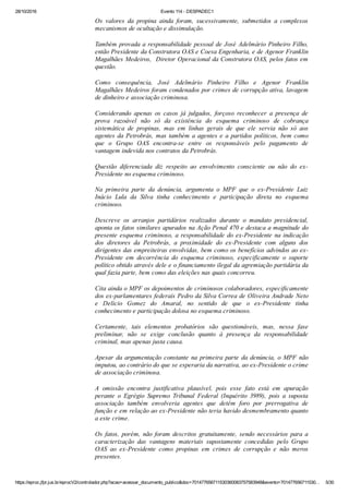 28/10/2016 Evento 114 ­ DESPADEC1
https://eproc.jfpr.jus.br/eprocV2/controlador.php?acao=acessar_documento_publico&doc=701477656711530360083757583948&evento=701477656711530… 5/30
Os  valores  da  propina  ainda  foram,  sucessivamente,  submetidos  a  complexos
mecanismos de ocultação e dissimulação.
Também provada a responsabilidade pessoal de José Adelmário Pinheiro Filho,
então Presidente da Construtora OAS e Coesa Engenharia, e de Agenor Franklin
Magalhães Medeiros,  Diretor Operacional da Construtora OAS, pelos fatos em
questão.
Como  consequência,  José  Adelmário  Pinheiro  Filho  e  Agenor  Franklin
Magalhães Medeiros foram condenados por crimes de corrupção ativa, lavagem
de dinheiro e associação criminosa.
Considerando  apenas  os  casos  já  julgados,  forçoso  reconhecer  a  presença  de
prova  razoável  não  só  da  existência  do  esquema  criminoso  de  cobrança
sistemática  de  propinas,  mas  em  linhas  gerais  de  que  ele  servia  não  só  aos
agentes da Petrobrás, mas também a agentes e a partidos políticos, bem como
que  o  Grupo  OAS  encontra­se  entre  os  responsáveis  pelo  pagamento  de
vantagem indevida nos contratos da Petrobrás.
Questão  diferenciada  diz  respeito  ao  envolvimento  consciente  ou  não  do  ex­
Presidente no esquema criminoso.
Na  primeira  parte  da  denúncia,  argumenta  o  MPF  que  o  ex­Presidente  Luiz
Inácio  Lula  da  Silva  tinha  conhecimento  e  participação  direta  no  esquema
criminoso.
Descreve  os  arranjos  partidários  realizados  durante  o  mandato  presidencial,
aponta os fatos similares apurados na Ação Penal 470 e destaca a magnitude do
presente esquema criminoso, a responsabilidade do ex­Presidente na indicação
dos  diretores  da  Petrobrás,  a  proximidade  do  ex­Presidente  com  alguns  dos
dirigentes das empreiteiras envolvidas, bem como os benefícios advindos ao ex­
Presidente  em  decorrência  do  esquema  criminoso,  especificamente  o  suporte
político obtido através dele e o financiamento ilegal da agremiação partidária da
qual fazia parte, bem como das eleições nas quais concorreu.
Cita ainda o MPF os depoimentos de criminosos colaboradores, especificamente
dos ex­parlamentares federais Pedro da Silva Correa de Oliveira Andrade Neto
e  Delício  Gomez  do  Amaral,  no  sentido  de  que  o  ex­Presidente  tinha
conhecimento e participação dolosa no esquema criminoso. 
Certamente,  tais  elementos  probatórios  são  questionáveis,  mas,  nessa  fase
preliminar,  não  se  exige  conclusão  quanto  à  presença  da  responsabilidade
criminal, mas apenas justa causa.
Apesar da argumentação constante na primeira parte da denúncia, o MPF não
imputou, ao contrário do que se esperaria da narrativa, ao ex­Presidente o crime
de associação criminosa.
A  omissão  encontra  justificativa  plausível,  pois  esse  fato  está  em  apuração
perante  o  Egrégio  Supremo  Tribunal  Federal  (Inquérito  3989),  pois  a  suposta
associação  também  envolveria  agentes  que  detêm  foro  por  prerrogativa  de
função e em relação ao ex­Presidente não teria havido desmembramento quanto
a este crime.
Os  fatos,  porém,  não  foram  descritos  gratuitamente,  sendo  necessários  para  a
caracterização  das  vantagens  materiais  supostamente  concedidas  pelo  Grupo
OAS  ao  ex­Presidente  como  propinas  em  crimes  de  corrupção  e  não  meros
presentes.
 