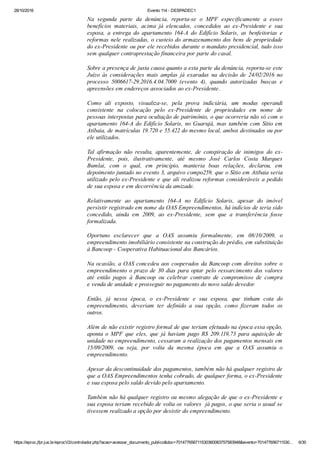 28/10/2016 Evento 114 ­ DESPADEC1
https://eproc.jfpr.jus.br/eprocV2/controlador.php?acao=acessar_documento_publico&doc=701477656711530360083757583948&evento=701477656711530… 6/30
Na  segunda  parte  da  denúncia,  reporta­se  o  MPF  especificamente  a  esses
benefícios  materiais,  acima  já  elencados,  concedidos  ao  ex­Presidente  e  sua
esposa,  a  entrega  do  apartamento  164­A  do  Edifício  Solaris,  as  benfeitorias  e
reformas nele realizadas, o custeio do armazenamento dos bens de propriedade
do ex­Presidente ou por ele recebidos durante o mandato presidencial, tudo isso
sem qualquer contraprestação financeira por parte do casal.
Sobre a presença de justa causa quanto a esta parte da denúncia, reporta­se este
Juízo  às  considerações  mais  amplas  já  exaradas  na  decisão  de  24/02/2016  no
processo  5006617­29.2016.4.04.7000  (evento  4),  quando  autorizadas  buscas  e
apreensões em endereços associados ao ex­Presidente.
Como  ali  exposto,  visualiza­se,  pela  prova  indiciária,  um  modus  operandi
consistente  na  colocação  pelo  ex­Presidente  de  propriedades  em  nome  de
pessoas interpostas para ocultação de patrimônio, o que ocorreria não só com o
apartamento 164­A do Edifício Solaris, no Guarujá, mas também com Sítio em
Atibaia, de matrículas 19.720 e 55.422 do mesmo local, ambos destinados ou por
ele utilizados. 
Tal  afirmação  não  resulta,  aparentemente,  de  conspiração  de  inimigos  do  ex­
Presidente,  pois,  ilustrativamente,  até  mesmo  José  Carlos  Costa  Marques
Bumlai,  com  o  qual,  em  princípio,  manteria  boas  relações,  declarou,  em
depoimento juntado no evento 3, arquivo compo259, que o Sítio em Atibaia seria
utilizado pelo ex­Presidente e que ali realizou reformas consideráveis a pedido
de sua esposa e em decorrência da amizade.
Relativamente  ao  apartamento  164­A  no  Edifício  Solaris,  apesar  do  imóvel
persistir registrado em nome da OAS Empreendimentos, há indícios de teria sido
concedido,  ainda  em  2009,  ao  ex­Presidente,  sem  que  a  transferência  fosse
formalizada.
Oportuno  esclarecer  que  a  OAS  assumiu  formalmente,  em  08/10/2009,  o
empreendimento imobiliário consistente na construção do prédio, em substituição
à Bancoop ­ Cooperativa Habituacional dos Bancários.
Na ocasião, a OAS concedeu aos cooperados da Bancoop com direitos sobre o
empreendimento o prazo de 30 dias para optar pelo ressarcimento dos valores
até  então  pagos  à  Bancoop  ou  celebrar  contrato  de  compromisso  de  compra
e venda de unidade e prosseguir no pagamento do novo saldo devedor.
Então,  já  nessa  época,  o  ex­Presidente  e  sua  esposa,  que  tinham  cota  do
empreendimento,  deveriam  ter  definido  a  sua  opção,  como  fizeram  todos  os
outros.
Além de não existir registro formal de que teriam efetuado na época essa opção,
aponta  o  MPF  que  eles,  que  já  haviam  pago  R$  209.119,73  para  aquisição  de
unidade no empreendimento, cessaram a realização dos pagamentos mensais em
15/09/2009,  ou  seja,  por  volta  da  mesma  época  em  que  a  OAS  assumiu  o
empreendimento.
Apesar da descontinuidade dos pagamentos, também não há qualquer registro de
que a OAS Empreendimentos tenha cobrado, de qualquer forma, o ex­Presidente
e sua esposa pelo saldo devido pelo apartamento.
Também não há qualquer registro ou mesmo alegação de que o ex­Presidente e
sua esposa teriam recebido de volta os valores  já pagos, o que seria o usual se
tivessem realizado a opção por desistir do empreendimento. 
 