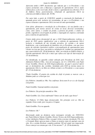 28/10/2016 Evento 114 ­ DESPADEC1
https://eproc.jfpr.jus.br/eprocV2/controlador.php?acao=acessar_documento_publico&doc=701477656711530360083757583948&evento=701477656711530… 7/30
Apresenta  ainda  o  MPF  documentos  que  indicam  que  o  ex­Presidente  e  sua
esposa  assinaram  com  a  Bancoop  a  aquisição  do  apartamento  141­A,  muito
embora fosse a eles reservado, desde o início, o apartamento na cobertura 174­A
do  Edifício  Návia,  posteriormente,  rebatizado  de  apartamento  164­A  na
cobertura do Edifício Solaris (fls. 95­99).  
Por  outro  lado,  a  partir  de  31/08/2013,  quando  a  construção  foi  finalizada,  é
apontada  prova  oral,  inclusive  de  testemunhas,  de  que  o  ex­Presidente  e  sua
esposa visitaram o apartamento 164­A em mais de uma oportunidade. 
Com  efeito,  afirmaram  a  vinculação  do  ex­Presidente  e  de  sua  família  com  o
apartamento,  pelo  menos  através  de  visitas  ao  local,  diversas  testemunhas,
como,  entre  outros,  o  zelador  do  prédio,  a  porteira  do  prédio,  o  síndico  do
prédio, engenheiro encarregado do prédio e empregado de empresa contratada
para a reforma do apartamento.
Consta  ainda  prova  documental  de  que  a  OAS  Empreendimentos  realizou,  a
partir  de  2013,  gastos  significativos  com  a  reforma  do  apartamento  164­A,
inclusive  a  instalação  de  um  elevador  privativo,  de  cozinha  e  de  outras
benfeitorias, com a participação de familiares do ex­Presidente, sem que fosse
praxe  da  referida  construtora  realizar  a  personalização  de  apartamentos  para
clientes ou sem que fosse sua prática a instalação de cozinhas nos apartamentos
que comercializava (fl. 120 da denúncia). Aliás, em relação ao Edifício Solaris, o
referido apartamento 164­A foi o único que sofreu esse tipo de intervenção (fl.
121 da denúncia).
Foi  identificada,  no  aparelho  celular  utilizado  pelo  Presidente  da  OAS,  José
Aldemário Pinheiro Filho,  troca de mensagens, em 12 e 13/02/2014, com Paulo
Cesar  Gordilho,  Diretor  da  OAS  Empreendimentos,  da  qual  é  possível  inferir
que  os  destinatários  das  cozinhas,  instaladas  pela  OAS  na  mesma  época  no
apartamento 164­A e no Sítio em Atibaia seriam o ex­Presidente e a sua esposa
(fl. 121 da denúncia):
"Paulo  Gordilho:  O  projeto  da  cozinha  do  chefe  tá  pronto  se  marcar  com  a
Madame pode ser a hora que iser.
Léo Pinheiro: Amanhã as 19hs. Vou confirmar. Seria nom tb ver se o de Guarujá
está pronto.
Paulo Gordilho: Guarujá também está pronto.
Leo Pinheiro: Em princípio amanhã as 19hs.
Paulo Gordilho: Léo. Está confirmado? Vamos sair de onde a que horas?
Leo  Pinheiro:  O  Fábio  ligou  desmarcando.  Em  princípio  será  as  14hs  na
segunda. Estou vendo. pois vou para o Uruguai.
Paulo Gordilho: Fico no aguardo.
Leo Pinheiro: Ok."
Mencionada  ainda  na  denúncia  outra  mensagem  enviada,  em  10/03/2014,
por Paulo Roberto Valente Gordilho, Diretor Técnico da OAS Empreendimentos,
a José Adelmário Pinheiro Filho e na qual é feita a mesma vinculação ("Dr. Léo
o Fernando Bittar aprovou junto a Dama os projetos tanto de guarujá como do
sítio.  Só  a  cozinha  Kitchens  completa  pediram  149  mil  ainda  sem  negociação.
Posso começar na semana que vem. É isto mesmo?" ­ fl. 129 da denúncia).
 