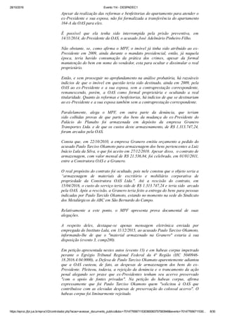 28/10/2016 Evento 114 ­ DESPADEC1
https://eproc.jfpr.jus.br/eprocV2/controlador.php?acao=acessar_documento_publico&doc=701477656711530360083757583948&evento=701477656711530… 8/30
Apesar da realização das reformas e benfeitorias do apartamento para atender o
ex­Presidente e sua esposa, não foi formalizada a transferência do apartamento
164­A da OAS para eles.
É  possível  que  ela  tenha  sido  interrompida  pela  prisão  preventiva,  em
14/11/2014, do Presidente da OAS, o acusado José Adelmário Pinheiro Filho.
Não  obstante,  se,  como  afirma  o  MPF,  o  imóvel  já  tinha  sido  atribuído  ao  ex­
Presidente  em  2009,  ainda  durante  o  mandato  presidencial,  então,  já  naquela
época,  teria  havido  consumação  da  prática  dos  crimes,  apesar  da  formal
manutenção do bem em nome do vendedor, esta para ocultar e dissimular o real
proprietário.
Então, e sem prosseguir no aprofundamento na análise probatória, há razoáveis
indícios de que o imóvel em questão teria sido destinado, ainda em 2009, pela
OAS  ao  ex­Presidente  e  a  sua  esposa,  sem  a  contraprestação  correspondente,
remanescendo,  porém,  a  OAS  como  formal  proprietária  e  ocultando  a  real
titularidade. Quanto às reformas e benfeitorias, há indícios de que se destinariam
ao ex­Presidente e a sua esposa também sem a contraprestação correspondente.
Paralelamente,  alega  o  MPF,  em  outra  parte  da  denúncia,  que  teriam
sido  colhidas  provas  de  que  parte  dos  bens  da  mudança  do  ex­Presidente  do
Palácio  do  Planalto  foi  armazenada  em  depósito  da  empresa  Granero
Transportes Ltda. e de que os custos deste armazenamento, de R$ 1.313.747,24,
foram arcados pela OAS.
Consta que, em 22/10/2010, a empresa Granero emitiu orçamento a pedido do
acusado Paulo Tarciso Okamoto para armazenagem dos bens pertencentes a Luiz
Inácio Lula da Silva, o que foi aceito em 27/12/2010. Apesar disso,  o contrato de
armazenagem, com valor mensal de R$ 21.536,84, foi celebrado, em 01/01/2011,
entre a Construtora OAS e a Granero.
O real propósito do contrato foi ocultado, pois nele constou que o objeto seria a
“armazenagem  de  materiais  de  escritório  e  mobiliário  corporativa  de
propriedade  da  Construtora  OAS  Ltda.".  Até  a  rescisão  do  contrato,  em
15/04/2016, o custo do serviço teria sido de R$ 1.313.747,24 e teria sido  arcado
pela OAS. Após a rescisão, a Granero teria feito a entrega do bens para pessoas
indicadas por Paulo Tarcido Okamoto, estando no momento na sede do Sindicato
dos Metalúrgicos do ABC em São Bernardo do Campo.
Relativamente  a  este  ponto,  o  MPF  apresenta  prova  documental  de  suas
alegações.
A  respeito  deles,  destaque­se  apenas  mensagem  eletrônica  enviada  por
empregada do Instituto Lula, em 11/12/2015, ao acusado Paulo Tarciso Okamoto,
informando­lhe  de  que  o  "material  armazenado  na  Granero"  estaria  à  sua
disposição (evento 3, comp280).
Em petição apresentada nestes autos (evento 13) e em habeas corpus impetrado
perante  o  Egrégio  Tribunal  Regional  Federal  da  4ª  Região  (HC  5040946­
18.2016.4.04.0000), a Defesa de Paulo Tarciso Okamato aparentemente adiantou
que  a  OAS  custeou,  de  fato,  as  despesas  de  armazenagem  dos  bens  do  ex­
Presidente. Pleiteou, todavia, a rejeição da denúncia e o trancamento da ação
penal  alegando  ser  praxe  que  ex­Presidentes  tenham  seu  acervo  preservado
"com  o  apoio  de  fontes  privadas".  Na  petição  do  habeas  corpus,  afirma
expressamente  que  foi  Paulo  Tarciso  Okamoto  quem  "solicitou  à  OAS  que
contribuísse com as elevadas despesas de preservação do colossal acervo". O
habeas corpus foi liminarmente rejeitado.
 