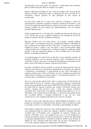 28/10/2016 Evento 114 ­ DESPADEC1
https://eproc.jfpr.jus.br/eprocV2/controlador.php?acao=acessar_documento_publico&doc=701477656711530360083757583948&evento=701477656711530… 9/30
Considerando  essas  peças  houve  um  aparente  reconhecimento  das  premissas
fáticas estabelecidas pelo MPF em relação a esse ponto.
Quanto à afirmação da Defesa de que o fato seria atípico, pois seria usual que
empresa  privadas  contribuíssem  para  a  manutenção  do  acervo  privado  de  ex­
Presidentes,  trata­se  primeiro  de  uma  afirmação  de  fato  carente  de
comprovação.
De  todo  modo,  ainda  que  se  assim  seja,  relaciona  a  denúncia  o  custeio  da
armazenagem às propinas acertadas no esquema criminoso da Petrobrás, o que
revestiria o pagamento pela OAS dessas despesas de caráter criminoso. Não se
trataria,  portanto,  de  mera  doação  por  despreendimento,  mas  de  benefício
recebido "quid pro quo".
O fato do pagamento ter se iniciado após o mandato presidencial não afasta, por
si só, o ilícito, uma vez que, segundo a denúncia, seria resultado de acertos de
propina verificados durante o mandato presidencial.
Oportuno  lembrar  que  esses  fatos  foram,  em  princípio,  tornados  públicos
somente após a investigação alcançá­los, tornando questionável a afirmação de
que se trataria de um contrato normal. Além disso, o contrato foi, em princípio,
redigido  de  forma  a  ocultar  o  seu  real  objeto  e  nem  foi  apresentado  algum
contrato formal entre o Instituto Lula e a OAS que justificasse, ainda que a título
gratuito,  o  fato  da  empreiteira  guardar  os  bens  recebidos  pelo  ex­Presidente
durante seu mandato presidencial.
A conclusão quanto ao caráter lícito ou não desse custeio depende, portanto, da
instrução  probatória,  mas  no  presente  momento,  pelas  circunstâncias  de  sua
realização, há justa causa para o recebimento da denúncia mesmo quanto a este
ponto, já que relacionado ao esquema criminoso da Petrobrás.
De forma semelhante, tanto em relação ao custeio do armazenamento como em
relação à concessão ao ex­Presidente do apartamento no Guarujá e das reformas
e  benfeitorias  correpondentes,  a  demonstração  de  que  estão  relacionados  ao
esquema criminoso que vitimou a Petrobras, ou seja, às propinas acertadas pelo
Grupo OAS no contratos com aquela empresa, é uma questão probatória, a ser
resolvida após o contraditório e à instrução.
Por  ora,  o  fato  de  que  grande  parte,  talvez  a  maior  parte,  do  faturamento  do
Grupo  OAS  decorresse  de  contratos  com  a  Petrobrás,  aliado  ao  comprovado,
pela sentença prolatada na ação penal 5083376­05.2014.404.7000, envolvimento
do  Grupo  OAS  no  esquema  criminoso  que  vitimou  a  Petrobrás,  tornam  esses
mesmos  contratos  uma  provável  causa  e  fonte  dos  supostos  benefícios
concedidos  pelo  Grupo  OAS,  sem  aparente  contraprestação  financeira,  ao  ex­
Presidente, como o apartamento no Guarujá e o custeio do armazenamento dos
bens  recebidos  durante  o  mandato  presidencial,  o  que,  em  tese,  pode
caracterizá­los como vantagem indevida em um crime de corrupção.
Tais  fatos  e  provas  são  suficientes  para  a  admissibilidade  da  denúncia  e  sem
prejuízo do contraditório e ampla discussão, durante o processo judicial, no qual
os acusados, inclusive o ex­Presidente, terão todas as oportunidades de defesa.
Como última consideração, observa­se que, embora aparentem ser, no presente
caso, desproporcionais os valores das, segundo a denúncia, vantagens indevidas
recebidas  pelo  ex­Presidente  com  a  magnitude  do  esquema  criminoso  que
vitimou  a  Petrobrás,  esse  é  um  argumento  que,  por  si  só,  não  justificaria  a
rejeição da denúncia, já que isso não descaracterizaria o ilícito, não importando
se a propina imputada alcance o montante de milhares, milhões ou de dezenas de
milhões  de  reais.  Oportuno  ainda  não  olvidar  que  há  outras  investigações  em
curso sobre supostas vantagens recebidas pelo ex­Presidente.
 