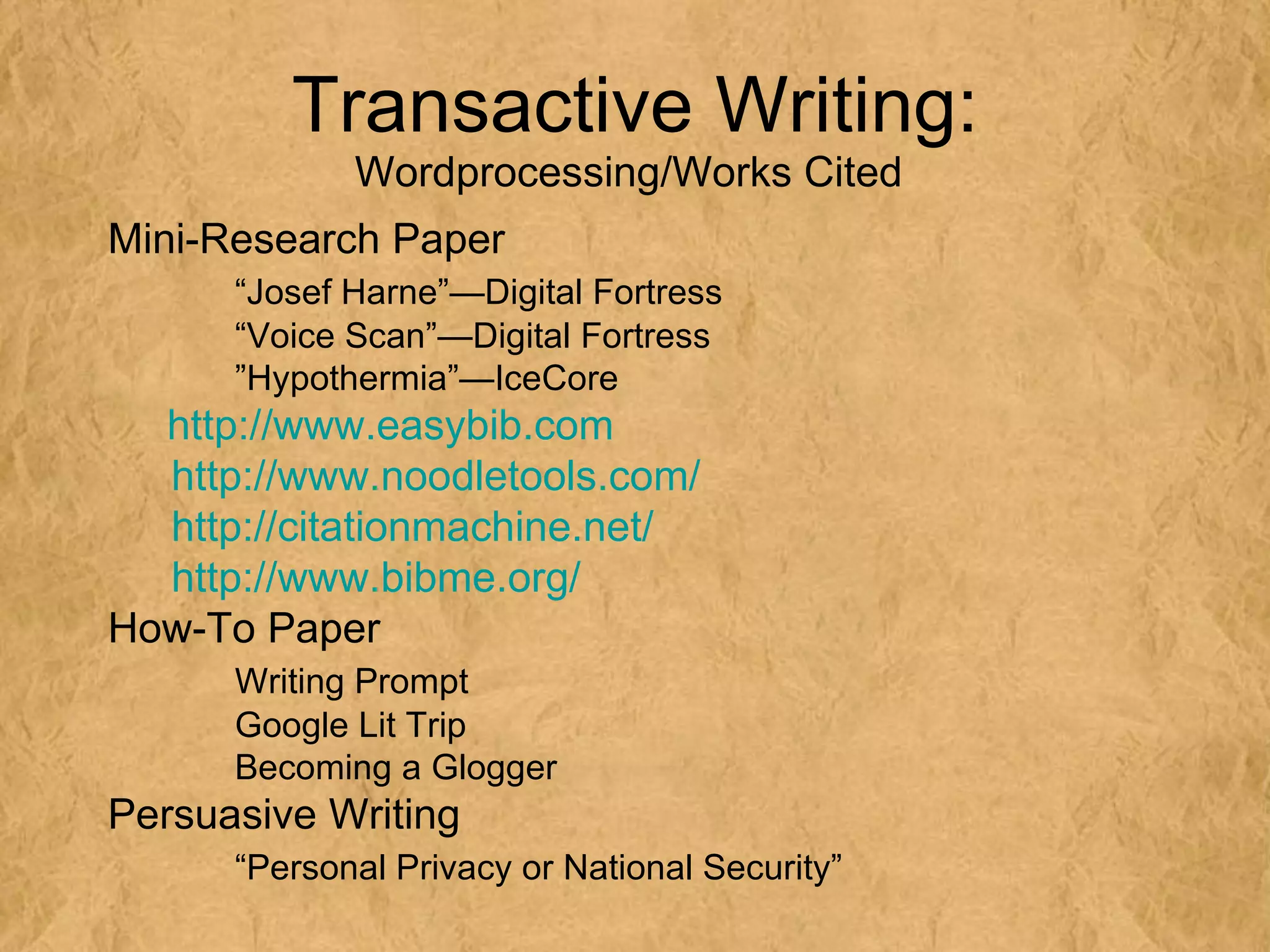 Transactive Writing:
             Wordprocessing/Works Cited
Mini-Research Paper
      “Josef Harne”—Digital Fortress
      “Voice Scan”—Digital Fortress
      ”Hypothermia”—IceCore
  http://www.easybib.com
  http://www.noodletools.com/
  http://citationmachine.net/
  http://www.bibme.org/
How-To Paper
      Writing Prompt
      Google Lit Trip
      Becoming a Glogger
Persuasive Writing
      “Personal Privacy or National Security”
 