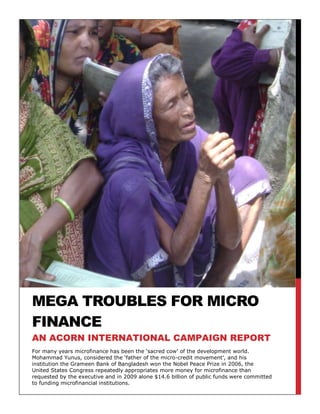 Mega Troubles for micro finance-209550-209550For many years microfinance has been the ‘sacred cow’ of the development world. Mohammad Yunus, considered the ‘father of the micro-credit movement’, and his institution the Grameen Bank of Bangladesh won the Nobel Peace Prize in 2006, the United States Congress repeatedly appropriates more money for microfinance than requested by the executive and in 2009 alone $14.6 billion of public funds were committed to funding microfinancial institutions. an acorn international campaign report<br />Mega Troubles for micro finance<br />an acorn international campaign report About ACORN InternationalACORN International is multi-national federation of more than 60,000 low-and-moderate income families working in eleven countries.  ACORN International works in directly affiliated countries include Peru, Canada, Mexico, Dominican Republic, Argentina, India, Kenya, Honduras, Korea, Czech Republic, and the United States with additional partnerships in Indonesia, Philippines, and Italy.ACORNInternational.org<br />Background<br />Microfinance has traditionally been the ‘sacred cow’ of the development sector. <br />The Microfinance Information Exchange (MIX) (an authority on microfinance and microfinancial data worldwide), defines microfinance as ‘retail financial services that are relatively small in relation to the income of a typical individual’. For the purpose of this report, we will further broaden this definition to include some hallmarks traditionally associated with microcredit programmes worldwide (overwhelmingly the most popular form of microfinance and certainly the most controversial).<br />Most microcredit borrowers are poor women. They unite collectively in groups in order to take out small loans which are then meant to finance investment in micro-enterprises. The income from these micro-enterprises goes towards loan repayment, further investment in the micro-enterprise and consumption which allows the borrowers to pull themselves, and their families, out of poverty. Loan repayment usually occurs at weekly meetings. These frequent meetings, joint liability loans and the small size of weekly instalments are key features that make microfinance different from the formal banking sector. <br />The birth of the microfinance movement is attributed to Mohammad Yunus, an economics professor in Bangladesh. In 1976 he started the Grameen Bank Project as an experiment to extend credit to the traditionally un-banked rural poor. <br />Due to the development goals of microfinance, many microfinancial institutions (MFIs) also encouraged social progress. Grameen Bank, for example, requires that their borrowers take an oath to follow the ’16 Decisions’.  Examples of the 16 Decisions are the pledges to repair dilapidated homes, keep families small, grow vegetables year round, and educate children. <br />The popularity of microfinance as a solution to global poverty was bolstered further in 2006 when Mohammad Yunus and the Grameen Bank jointly received the Nobel Peace Prize. This blending of social and financial development was cited by the Nobel Peace Prize Committee in their statement that microfinance was a way ‘for large population groups to find ways in which to break out of poverty’. Such praise is also reflected in the large amounts of cross-border funding microfinance has enjoyed over the years. <br />Introduction<br />By 2006 microfinance had come a long way in thirty years. During the boom years of 2004-2007, the customer base grew 23% annually. By 2009, there were over 1,955 MFIs with over 91.3 million borrowers in 110 different countries with a gross loan portfolio of $65.9 billion. <br />In the same year that Professor Yunus received the Nobel Peace Prize, C.K. Prahalad’s much discussed book, The Fortune at the Bottom of the Pyramid, was published claiming that the poor were the world’s largest untapped market. Prahalad argued that fitting business models to the needs of the poor were the key both to profits and to improving the economic lives of the world’s poor. Grameen Bank was cited as a successful example of this “business model.”<br /> Even when the 2008 global economic crisis caused global belt tightening, growth of the microfinance sector remained high at 19% only dropping slightly to 15% in 2009. Despite having slowed since the mid-2000s, the growth rate of microfinance during the Great Recession has been more than seven times the growth rate of developed countries in good economic times. As public sector budgets were being slashed around the globe in 2008 and 2009, microfinance enjoyed a 17% increase in funding commitments with 70% of them coming from public sources. In 2009 commitments to microfinance reached $21.3 billion with at least $3.2 billion being disbursed that year. While $14.6 billion of this was public commitment, the private sector’s commitment to microfinance had increased 33% to $6.7 billion. <br />These figures reflect the increasing commercialization of the microfinance sector as well as the new emerging phenomena of MFIs becoming public companies with listings on national stock markets, most notably Compartamos (Mexico, 2007) and SKS (India, 2009). Such initial public offerings (IPOs) have been widely criticized; particularly Compartamos which openly charges interest rates that, with the value added tax imposed by the Mexican government, soar near 100%. This outraged Mohammad Yunus so much that he famously sniped that he refused to use ‘Compartamos’ and the word ‘microfinance’ in the same sentence. Also, despite claims that money raised from the IPO (and subsequent gains from the market) went to expanding loans to more poor women at more affordable prices, one third of the proceeds from the Compartamos IPO went directly into the pockets of private investors. In India, the IPO of SKS was quickly followed by the unexplained firing of the CEO which prompted a drop in shares as well as an ongoing investigation by the Indian Securities and Exchange Board. Further problems arose for SKS in 2010 when nearly 80 suicides reported in the Andhra Pradesh region were blamed on pressures to repay microcredit loans. Since Andhra Pradesh constitutes 30-40% of India’s entire microloan portfolio such a development has been labelled India’s ‘microcredit crisis’. At the beginning of 2011, SKS reported losses of over $15.7 million, a complete about-face from the $14 million in profits reported the year previous. It would be a massive understatement to describe such volatility in a sector that works primarily with the world’s most vulnerable, and whose raison d’être has been its alleged success in poverty alleviation itself, as only “worrying.”  This development is a full-blown crisis for the sector!<br />The initial shock when examining microfinance closely is first found in the high nominal interest rates which fall between 25-55% annually. Many industry participants cite the high costs associated with serving a risky market and dealing with such small amounts of money as justification for the higher rates. The industry tries to rationalize a level of exorbitant interest rates to the poor that most in the developed world would never consider paying. By digging deeper into the calculation of interest rates and the nature of an MFI’s costs and funding needs, this report finds that without substantial help or high interest rates, the business model for microfinance breaks down and is simply not sustainable. <br />right3971925Microcredit has never been conclusively proven to reduce poverty and scepticism of the microcredit model has existed long before the Andhra Pradesh Crisis of 2010 which catapulted such scepticism into the public spotlight. The United Kingdom All Party Parliamentary Committee on Microfinance points out that the debate over whether or not microfinance can reduce poverty has been ‘rancorous’ and even the academic debate over the methodology used to study the impact of microfinance has been ‘heated and complex’. It is time that the public became aware of hesitations and doubts that have been floating about within the academic public policy community and in the microfinance sector itself for quite some time.   <br />The best defence of financial services for the poor can be found Portfolios of the Poor. Financial services, the book claims, can help make it easier to handle the unpredictable and irregular nature of the poor’s miniscule incomes. However, while using microfinance may make it that little bit easier to be poor, you are likely to remain poor. A paper written in 2009 by the Massachusetts Institute of Technology’s Poverty Action Lab conclusively found that while access to microfinance smoothed the consumption patterns of the households who used it, there were no positive impacts found on health, education or women’s decision-making (areas in which microfinance is traditionally praised for having positive impacts) and there was no conclusive evidence that access to microfinance was an overarching way to escape poverty. <br />ACORN International is concerned that the $14.6 billion in public funds committed to microfinance, and more specifically microcredit, in 2009 is a $14.6 billion commitment to something that has been praised for its alleged, but unproven, positive role in poverty reduction.  Not exactly a wolf in sheep’s clothing, but not a sheep either.  More starkly stated, those $14.6 billion are not going towards funding development and aid efforts that are actually proven to successfully combat poverty. This is $14.6 billion that places the burden on the poor to pull themselves out of poverty by saddling themselves with debt. The time has come that we see microcredit for what it really is, and even more importantly, for what it isn’t.<br />This report first explores the personal importance of microfinance to ACORN International before turning to a more broad investigation of interest rates and their relationship to the sustainability of microfinance’s business model. The report will then shed light on the international funding flows of microfinance and the perverse incentives they create for MFIs. <br />It will be concluded that microcredit is not the solution to poverty so many assume it to be and in its present nature it is doing more harm than help. <br />Why is ACORN International Interested in Microfinance?<br />ACORN International has members in 7 countries that have active MFIs. 3 of these 7 are some of the biggest microfinance hotspots in the world. In 2008, India was 2nd only to Bangladesh in the number of MFIs within its borders by only 15. Mexico came in 4th on the table and Peru was 6th. Out of a total of 117 countries Honduras and Kenya were also near the top of the table at 16th and 24th respectively. With just over 35.8 million borrowers in ACORN International partner countries accounting for almost one-third of total borrowers worldwide, microcredit is a topic that hits very close to home for ACORN members.   Decisions on policy around microfinance either benefit our members when, and if, they work, or hurt them when, and if, they do not work.<br />ACORN Member Countries- A Brief Look at Size and Scope of Operations<br />(2009 Data; all amounts in U.S. dollars)<br />CountryNumber of ActiveBorrowersTotal Loans OutstandingNumber of DepositorsDepositsIndia26.3 million$4.4 billion2 million$204.9 millionMexico4.5 million$2.7 billion4.2 million$1.5 billionPeru3.1 million$5.5 billion2.4 million$3.8 billionKenya1.5 million$1.2 billion6.5 million$1.1 billionDominican  Republic219, 213$224.2 million240,562$118.2 millionHonduras164, 789$217.2 million199,997$66.3 millionArgentina30,000$21.6 millionN/AN/A<br />ACORN Member Countries- A Brief Look at Size and Scope of Operations<br /> (2008 Data)<br />CountryPoverty Penetration Percent*National Poverty PercentNumber of MFIsIndia5 %  29 %223Mexico211898Peru185389Kenya55228Dominican Republic64215Honduras75134Argentina11718<br />*Calculated as the number of borrowers divided by the population of the poor.<br />Source: MIX Market Country Profiles + 2008 MFI count<br />40957506257925In each country, the total deposits pale in comparison to loans outstanding. This further drives home the point that microfinance, as we understand it, is primarily microcredit. The poor are encouraged to take out small loans to use as investment in an enterprise of their creation from which profits can then be used to pay off their debts. Another way to think about it is as the purchase of self-employment, that is, the poor are buying their own livelihoods. These enterprises supposedly create cash flows that allow the borrower to pull themselves out of poverty and into a better life. However, the sad reality is that while such success stories exist, many who take out microcredit loans remain poor and, as was seen in Andhra Pradesh, some even end up worse off. <br />The above tables also show that many of the partner countries of ACORN International have high national poverty rates, but the percentages of microcredit borrowers (the penetration rates) are not very large. This tells us that there are still many poor people in these countries that do have not access, are not using, or have no interest in microcredit. It also may be the case that the elaborate and expensive infrastructure to support microcredit does not exist where they are, particularly in the cities.  Unfortunately these groups are increasingly seen as untapped markets for unrealised profits by the increasingly commercial microcredit sector. <br />It is to protect these groups from exploitation that this report will call for interest rate caps and regulation of privately funded MFIs that deal with the very poor.<br />Interest Rates<br />If you were to take out a mortgage on your house today (August 2011), you probably would balk at any interest rate in the United States for example that was much higher than 5%.  A credit card paying above 20% interest would be seen as absolutely usurious. So how can it be that microcredit institutions are allowed to charge 25-55% median nominal interest rates to the world’s poorest borrowers? Taking into account that inflation cancels out some of the effects of a high interest rate, real rates remain in the 20-30% range and never decrease even as borrowers prove by repayment that they have increased their creditworthiness. Due to long payback periods and lack of an opportunity to pay off a loan earlier than scheduled, the effective interest rates (EIR) are even higher than those quoted above.<br />Additionally, microcredit loans often include extra costs of borrowing in the form of upfront administrative costs and forced deposits which drive up the real cost of borrowing to the client. By their nature, microcredit institutions tend not to require collateral for a loan. To offset risk they often require the borrower to leave a portion of the loan in a savings account until the loan is paid off. Some attempt to justify this practice by claiming that the borrower will be earning interest on their deposits and enjoying the security of institutionalised savings. However, it is important to remember that the money deposited is part of the principal loan amount and thus interest is being paid on it. Since the interest on the loan is greater than the interest received on the savings, the actual cost of borrowing to the client is increased even further without any change to the quoted APR. Can you imagine your bank demanding a portion of your loan back and then charging you interest on it? Without regulation in the microcredit sector such practices are common, and there is no other way to regard them, than predatory.<br />Most MFI clients have very little understanding of interest rates. They often lack knowledge of what an interest rate is in the first place, let alone how the quoted rate on their loan has been set. Anecdotally, when interviewing borrowers of the Grameen Bank in Bangladesh, one of the authors of this report was almost unanimously told by bank staff that clients were attracted to Grameen because of their low interest rates. However, when clients were asked what the interest rate they paid on their loan, very few (if any!) could give a correct answer and many were confused by the question. <br />This evidence makes it clear that APR is not the best way to think about the cost of a microcredit loan since the real cost to the borrower is actually much greater. However, since we lack an apples-to-apples comparison for microcredit interest rates, APR is the best tool we have at this time. While keeping the points in mind about the costs not reflected in APR quotes and calculations, we can interpret regional nominal interest rates. (Nominal, rather than real, interest rates have been utilised to create these graphs because while real interest rates reflect the cost to the lender, nominal rates better reflect the upfront cost the borrower perceives when taking the loan). <br />Regional Interest Rate Spread (Inflation not being taken into account)<br />Source: Data courtesy of David Roodman<br />It is important to remember that there is no single interest rate for a given MFI since there are different loan products offered by each institution and payback periods are structured differently. Furthermore the microcredit sector is notoriously opaque in disclosing the rates of interest charged to borrowers due to all the various extra fees/charges/practices and problems listed above, therefore, the construction of the above graphs was time consuming and cumbersome. <br />It is because of the extreme opacity of the sector that MFTransparency (MF standing for Microfinance) was founded in 2007, an initiative that is attempting to get to the bottom of microcredit interest rates around the world. After almost five years they still do not have completed data for every country so the search for transparency is very much an ongoing one. <br />Despite all of this, the above graphs offer a good representation of the interest rate spread and the main message is clear:<br /> MFIs around the world tend to charge nominal interest rates in the 25-55% range and while there are those who charge lower rates, the data all skews towards higher rates. <br />Why Do We Accept Such High Rates?<br />Why does the international community accept charging the world’s poorest such high rates especially when most people would never consider paying such rates themselves? <br />This is a very important question. <br />One argument made by many MFIs is essentially that they could be worse.  They claim that simply because they charge lower rates than informal moneylenders (whose APRs can easily reach 100-200%), they are the better option for the poor. <br />However, we must be very sceptical of these claims. When undertaking the research for Portfolios, the authors found that many who took the very high APR loans from the informal moneylenders only held the money for a short period of time (sometimes as little as a few days). Thus while the annual interest rate is high, if one looks at the transaction as requiring a fee for borrowing money on the spot, it can become a much better deal. Obviously there are loan sharks taking advantage of the desperation of the poor, but it must be recognised that these very short term informal arrangements are often much more convenient and fair to the poor than the drawn-out microcredit loans.<br />Having debunked the myth that an MFI can get away with charging high rates simply because they offer the lowest alternative, we can look more closely at why MFIs charge such high rates to begin with. <br />The Mexican MFI, Compartamos, openly makes profits that are three times the profits of the average Mexican bank. Putting aside the ethics of using the poor as a market for such excessive profits in the first place, to make three times as much off of the poor than the well-off is completely indefensible. With rates above 80% it is clear that there is profiteering and there is just cause for immediate cutting of interest rates. Compartamos is not the only MFI in the field that is charging rates far above operating cost and thus extracting massive profits off of the poor. We refuse to quibble. Such MFIs should be singled out as unethical and forced to cut their rates. Also, they should definitely not receive any public money since it is clear that they are more than capable of sustaining themselves. They plainly choose to take the money as predatory profits and this should be roundly renounced as sector and market pariahs.<br />In 2011 Mohammad Yunus wrote an opinion piece in the New York Times lamenting the commercialisation of microfinance and its ‘mission drift’ away from its original mantra of poverty reduction. In this article Yunus also suggests that interest rates not exceed 15 percentage points above the cost to procure the funds lent by the bank. The extra 15% is meant to go towards operating costs and, yes, profits, in order to expand the MFI and better serve more customers.<br />Such an argument sounds reasonable and would definitely rein in interest rates worldwide. However, as the Microfinance Information Exchange (MIX) points out, if such a cap were instituted, many MFIs would go under. Yunus defines MFIs that operate with interest rates over 15% higher than the cost of their funds as being within a ‘red zone’ which includes ‘moneylenders’ and ‘loan sharks’. MIX has found that 75% of MFIs worldwide fall into this ‘red zone’, especially those who work with the most poor and are not-for-profit. <br />Understanding the divergence between Yunus’s metrics and most MFIs is not easy.  Yunus is arguing that profits are driving high interest rates (as is clear in the case of Compartamos). However, a study by MIX has found that operating costs are 63% of all costs that need to be covered by borrower deposits and interest rates. Financial costs are 21% and profits are less than 8% on average. In fact, only 5% of MFIs have been found to be making returns of over 10-15%. One study found that among financially self-sufficient MFIs in 2006, eliminating all profits and passing savings onto customers would lower interest rates by just one seventh. <br />Finally, since the cost of obtaining funds for loans is normally out of an MFI’s control, it seems as though cutting operational costs is a key to cutting interest rates. Easier said than done! Because of the nature of microcredit methodology where the bank goes to the clients rather than the other way around, there are going to be attendant higher operating costs.  Add to that the small amounts of money in loans and deposits as well as the significant risk that comes with giving collateral-free loans and operating costs are going to be high almost by definition. <br />48291751362075In fact, rather than curbing exorbitant profits by capping interest rates we are preventing MFIs from covering their operating costs. The microfinance sector itself is acutely aware of what regulation could do to their business model. This is reflected in the Centre for the Study of Financial Inclusion’s annual ‘Microfinance Banana Skins’ report that highlights potential problems within the microfinance sector as identified by practitioners, analysts and regulators themselves. A major concern in 2009 of many MFI practitioners was ‘irresponsible regulation’ which, in short, refers to interest rate caps being instituted, such as the one proposed by Yunus, by those who believed they were capping profits when instead they were merely preventing MFIs from covering their costs. An example of what these MFI’s would call ‘irresponsible regulation’ can be seen in the response of the Andhra Pradesh authorities to their 2010 microcredit crisis. The Melegam Committee Report capped interest rates at 24-26% and many in the microfinance industry worldwide warned that such caps would drive many MFIs under. As proof of the perceived negative effects of interest rate caps one can look at the sharp drop in collection rates for SKS in Andhra Pradesh since the Melegam Report.<br />right4648200It is clear that for most MFIs, in order to survive (whether deliberately profiteering or not) interest rates for the poor might need to be much higher than those in the formal financial sector, though this questions the viability and usefulness of microfinance period.  There is never a rational argument to save the bathwater and drown the child!<br />However, just because profiteering is not taking place does not mean that the desperately poor are not being preyed upon. If these high interest rates are the ‘best the MFI can do’ given their high operating costs then should we blindly settle and accept the situation as ‘best’ for the poor? <br />The answer to this question is no, most definitely not. When there is no conclusive proof that access to credit is the answer to poverty reduction, there is no justification for MFIs.  In fact it is not difficult to begin to understand why some are seen in the areas in which they work as nothing more than formalised criminals. <br />Interest rate caps are an absolute necessity and must be implemented immediately!   An MFI needs to either lower its rates to an ethical level or get out of the industry altogether. <br />Sustainability<br />One of the major reasons microcredit has received so much political global support is its alleged sustainability. Rather than simply being a ‘charity-case’, microcredit is seen as not only covering costs, but also making a profit and fuelling its own scalable expansion. Because of this perception of self-sustainability, there is overwhelming bipartisan support for microfinance in the US. For example, year in and year out the U.S Congress appropriates more money to fund microfinance than is requested by the president. For his Fiscal Year (FY) 2012 budget, President Obama has requested $155 million be set aside specifically for microfinance (a figure that is very much in the same vein as previous requests of both his and President George W. Bush’s administrations). In FY2010 Congress voted to appropriate $265 million to microfinance, substantially more than had been requested by the president. The politically popular nature of microfinance means that next year’s appropriation will probably be greater than requested again. <br />Let’s tell the ugly, sad truth to power:   microfinance is not the self-sustaining model that the public thinks it is. Such funds are better spent elsewhere.<br />In looking at a typical MFI we can see why the current microfinance model is not sustainable. Since the majority of micofinancial activity is microcredit, an MFI needs to obtain the funds to use as loans for their clients. Because an MFI has to cover operational costs (such as salaries and other administrative expenses), it needs to make some return on the loan asset, and this is most easily done by charging interest. As we have discussed, the problem here is that the higher operational costs of an MFI require interest rates to be charged that reach predatory levels.<br />Not all MFIs are charging astronomical rates, so how do those who have lower interest rates do it?  There are several answers to this question, but none of them are satisfactory enough to bolster microcredit as universally beneficial. <br />First, when microcredit began as a tool for development, many MFIs accepted donations. Those who did not receive donor support often obtained easy credit through soft loans with low interest rates or were backed by investors (public or private). The big picture is that most MFIs enjoy or have enjoyed a subsidy of some form. Despite being over 10 years old, the 1999 estimate that 95% of MFIs would have to drop out of the market if subsidies were outlawed, and those that stayed would not be the ones serving the most poor is still a valid cause for concern today.<br /> In the quest to cut operational costs it is good to look at the microfinancial model developed originally in Bolivia and now worldwide of the Foundation for International Community Assistance (FINCA) whose ‘village bank’ has very low staffing and administrative cost. The ‘village bank’ is run by the villagers in groups of around 25-50. They are given a sum of money and then parcel it out as loans among themselves acting as both the staff and the clients. However, even by ‘outsourcing’ the staffing of the bank to the clients themselves, FINCA’s village banks still take losses and many only recoup 70% of their initial costs.<br />In 2010 the Centre for the Study of Financial Innovation (CSFI) published its ‘Microfinance Banana Skins’ alerting many to the risk of ‘naked swimmers’ in the wake of the international economic crisis decreasing the funding for microfinance. A ‘naked swimmer’ was an MFI that had been floated by the enormous amount of liquidity in the microfinance sector prior to 2008, but was highly unsustainable and would sink below water and drown when the safety net was taken away (interestingly enough, the fears and hesitations expressed in the 2009 Banana Skins survey reflected a greater fear of having too much funding and too high expectations). It was thought then that the micro-financial sector would be protected from the 2008 global financial crisis because it was supposedly not part of the formal financial system. Unfortunately this has been proven not to be true. Because of the enormous amount of cross-border funding microfinance enjoys ($3.2 billion being disbursed in 2009 alone) when donor/investor countries struggle, MFIs also struggle. <br />The most resilient MFIs were those who took deposits as well as offered loans. While deposits make an MFI more sustainable, they are also liabilities because the institution has to pay interest to the depositors, hence deposits are a liability rather than an asset. Some countries, particularly India, do not allow MFIs to hold deposits because it would mean treating them like banks and regulating and guaranteeing their balances like the formal sector. India’s retention of public sector banks’ power over deposits demonstrates yet another reason micro-deposits are not universally popular. Demand for loans has also increased as remittance flows have gone down and food and fuel prices have gone up in the recent economic climate. All of these pressures on MFIs, and the basic problem of their unsustainable business model, have caused the authors of the CSFI Banana Skins 2010 Survey to describe the tone of the sector at present as ‘ominous’. <br />Bringing the Message Home <br />Before we look more deeply into the funding of such an ‘ominous’ sector it is important to bring the issue home to ACORN International affiliate countries. <br />The following 2009 data show the top three largest microfinancial institutions in each partner country, their income or loss, total donations and nominal interest rates. (Information from MIXMarket; nominal interest rate data courtesy of David Roodman; donations are in 2009 U.S. dollars.)<br />INDIA<br />MFI Pre-Donation Post-Tax Income (Loss)DonationsFinal Net Income (Loss)Nominal Interest RateSKS$36,862,434-0-$36,862,43425.8%Spandana$43,126,416-0-$43,126,41625.8%Bandhan$15,598,169-0-$15,598,16922.2%<br />MEXICO<br />MFIPre-Donation Post-Tax Income (Loss)DonationsFinal Net IncomeNominal Interest RateCompartamos$148,614,410-0-$148,614,41074.6%Financiera Independencia$35,761,294-0-$35,761,294105.7%Caja Popular Mexicana($43,142,663)-0-($43,142,663)19.3%<br />PERU<br />MFIPre-Donation Post-Tax Income (Loss)DonationsFinal Net Income (Loss)Nominal Interest RateCrediscotia$30,110,954-0-$30,110,95443.7%MiBanco$32,148,676-0-$32,148,67631.5%Financiera Edyficar$16,722,968-0-$16,722,96833.8%<br />KENYA<br />MFIPre-Donation Post-Tax Income (Loss)DonationsFinal Net Income (Loss)Nominal Interest RateKWFT$3,431,750$629,957$4,061,70836.7%Faulu-KEN($921,452)$284,329($637,122)31.7%SMEP$863,866$69,404$933,27133.8%<br />HONDURAS<br />MFIPre-Donation Post-Tax Income (Loss)DonationsFinal Net Income (Loss)Nominal Interest RateFUNDEVI$5,390,7910-0-$5,390,79119.9%World Relief HND$51,422$2,973$54,39543%FUNDAHMICRO$17,8660-0-$17,86641.1%<br />DOMINICAN REPUBLIC<br />MFIPre-Donation Post-Tax Income (Loss)DonationsFinal Net IncomeNominal Interest RateFondo Esperanza($80,024)$1,189,774$1,109,75035.9%ASPIRE$492,193$245,693$737,88649.1%<br />ARGENTINA<br />MFIPre-Donation Post-Tax Income (Loss)DonationsFinal Net IncomeNominal Interest RatePro Mujer- ARG($295, 531)$382,058$86,52775.2%FIE Gran Poder$124,480-0-$124,48053.9%Cordial Microfinanzas($1,111,894)$247,220($864,675)63.8%<br />While on the whole subsidies have determined elsewhere that they facilitate lower interest rates, the above data show no such clear relationship. Even with donations, interest rates are high and revenue may still end up negative even with such help. If there is one message to take from the above tables, it is that microcredit users in ACORN International’s countries do not face a very sustainable or ideal situation in any way, shape or, nor are they served by a model that warrants replicability.<br />Funding<br />We have so far painted a very bleak, confusing and, to use CSFI’s word, ominous picture of microfinance as it is today. Taking a close look at how the industry actually works and what problems they face it becomes very clear that there is no conclusive way to argue that microfinance is a universal good. While we lack conclusive evidence that microfinance is a universal bad (though there are more than enough horror stories to go around) we also lack conclusive evidence that it is positive. The international community should treat microfinance with an abundance of caution and scepticism because even after all these years, the industry has yet to prove itself, and if anything, over the past few years has shown signs of imploding.<br />Knowing these facts, it becomes all the more outrageous to review how much money is committed to the microfinance sector each year. In 2009 alone, $21.3 billion were committed with 70% ($14.6 billion) being from public sources. Only in Latin America and the Caribbean is public funding rivalled by private funding (54% to 46% respectively). Worldwide, private funders have increased by 33% compared with a public growth rate of 17%. In Africa, private funders increased their commitments by a whopping 63%!<br />Cross-Border Funding Overview<br />,[object Object],* ‘commitment’ defined as funds set aside for microfinance, whether disbursed yet or not<br />These figures make it clear that microfinance is a massive industry propped up and fuelled by huge volumes of foreign capital flows.<br />To bring the picture home to ACORN countries we’ve made a table that gives an idea of the volume and dynamic of funding in our member countries. <br />ACORN Partner Countries’ Funding<br />COUNTRYAMOUNT PLEDGED(2009 USD)CHANGE FROM 2008INDIA*Over $1 billionUp more than $20 millionMEXICO**$300-500 millionDown more than $20 millionPERU**$300-500 millionUp more than $20 millionKENYA$100-300 millionUp more than $20 millionDOMINCIAN REPUBLIC$100-300 millionDown $5-20 millionHONDURAS$50-100 millionNo ChangeARGENTINA$2-5 millionNo Change<br />Source: CGAP 2010 Microfinance Funding Survey*India receives 65% of total funding for South Asiaª Mexico and Peru receive more than 1/3 of all funding for Latin America/Caribbean<br />It should be clear that ACORN countries have a vested interest in the microfinance sector because MFIs (and the international funding community) seem to have a vested interest in them. In fact, while there is funding for micro-financial activity in over 123 countries, just ten countries represent 50% of cross-border commitments (including India, Peru and Mexico!)<br />Besides the sheer scale and scope of cross-border funding, it is equally (if not more) important to look at the nature of these funding commitments. Of the commitments 88% of the funding is meant to directly finance loan portfolios. The rest is meant for capacity building, but it is clear that most money goes directly to providing liquidity for lending. Very importantly to add to this fact is that 66% of commitments are made in the form of debt.<br />Put these two facts together and you have a horrifying situation: MFIs are being given immense amounts of money which they then have to pay back and the only way they can do this is through collecting interest on loans they give out. This creates incentives to over-lend in an irresponsible manner and to charge higher interest rates in order to recoup costs. This crisis of “affordability” is precisely the problem at the heart of the subprime lending debacle on mortgage lending to low-and-moderate income and other families that led to the financial crises in the United States.  Grants are the other popular form of funding commitment, but they are far less significant.                       <br />Types of Funders and Commitment Levels<br />Type of FunderCommitment (USD)Percentage of TotalCommitments in Debt (Percent)Commitments in Grants (Percent)Multilateral/UN*$4.116 billion19.4%88%11%Bilateral Funders°$1.585 billion7.5%11%86%Foundations/NGOs$1.116 billion5.2%20%60%Investors$5.594 billion26.3%22%n/aDFIª$8.852 billion41.6%60%2%Total$21.26 billion<br />*Includes the World Bankª Development Finance Institutions. Includes AECI (Spain’s Agency for International Development Cooperation), EBRD (European Bank for Reconstruction and Development) and KfW (German-government owned development bank) ° Includes CIDA, USAID, DFID, AusAID etcSource: CGAP Funding Survey 2010NOTE: Investors commit 78% in the form of equity, DFIs commit 21% in the form of equity<br />This table gives a good indication of the popularity of debt for the majority of cross-border funders. Another important point not to overlook is that investors fund 78% in the form of equity which creates additional incentives for the MFI to over-lend and charge higher interest rates. As was seen with SKS in India and Compartamos in Mexico, when MFIs put themselves on the market they are then answerable to their shareholders and thus incentives become perverse and money that should be used to increase outreach and encourage better service ends up going into the pockets of shareholders. 4676775485775 If all this was not scary enough, there is a final bubble that exists in the microfinance industry that has arisen alongside the private sector’s increasing commitments. It was reported that 85% of private commitments went through a Microfinance Investment Intermediary (MII). A major form of MII is the Microfinance Investment Vehicle (MIV) which in 2005 had assets of $1.5 billion, but by the end of 2009 this had become $6 billion! That is a 400% increase over four years. If this did not seem unsustainable and bubble-like enough, in 2009 MIVs reported that they were only able to place one-half of their assets with MFIs leaving them with over $1billion in liquid assets at the end of the year. <br />That there is so much money tied up in MIVs due to a lack of opportunity to place it with MFIs puts the nail in the coffin of cross-border microfinance funding: there can be no question that microfinance is an unsustainable bubble in an extremely over-heated sector.  <br />Unresolved Contradictions and Alternate Realities<br />Despite microfinance’s over forty years of experience a thorough review of the philosophy and reality of the industry still leaves some inevitable head scratching when all is said and done.<br />It is mystifying given the wide consensus of the international chattering class of politicians and policy makers in international development that there is no clarity about whether or not the microfinance “model” is best suited or applicable to urban or rural families.  Having federated country organizations deeply embedded in both Latin America and India, ACORN International was confounded at the dogmatic arguments repeatedly advanced at one extreme in Argentina, for example, that microfinance was totally untenable in rural areas, while as fervently argued in the south Asian context of India and Bangladesh that microfinance was not sustainable in urban areas.  The Argentinean position was constructed from an experience that the distances in rural areas were too great to be sustainably served and the community “social capital” too strained while the South Asian position was as adamant that community was stronger in rural areas and too disparate in the urban context.  Ironically to ACORN International neither seemed to advance the role of community based organization in the success and failure. This is largely because the commitment to organization in either model was not really about empowerment or community cohesion as much as it was about pure and simple collection mechanisms.  Though we are now highly sceptical of all microfinance claims, we are profoundly concerned that at the developmental and donor policy and decision making level there is little recognition that there is even a dispute around adaptability of microfinance models or any urgency to resolve the urban/rural divide.  Certainly the public has no appreciation that there is any difference or distinction whatsoever, and offers both its political support, and sometimes, its financial support as well through Kiva and other vehicles without any recognition of due diligence in this area.<br />Equally surprising to us after so many decades of activity is that there is no international “list” or comprehensive sorting by countries and locations of the entities involved in microfinance.  With so many billions at play, ostensibly in a major frontal assault against poverty, the inability of any agency or organization, whether governmental or membership-based like ACORN International, to be able to determine whether or not microfinance institutions are serving the communities and mega-slums where we operate and therefore accessible to poor families in these areas is astounding.  The poor cannot be expected to crawl through the eye of a needle to access the “heaven” of credit assistance.  Furthermore when public dollars are involved, the requirement for both transparency and accessibility should be the least assumption underpinning financial justice for the poor.  <br />All of this creates an aura of sketchiness for the sector.  The deeper we delved into the world of microfinance, the millions and billions involved, the marginal to non-existent benefits for the poor, and more, the more ACORN International found itself confronting narratives of a totally alternate reality.  The most prominent scenario that emerged was that nothing about microfinance is fundamentally about poverty reduction. Instead the entire industry, including the public and private subsidies and “investments” involved, is simply a series of high priced pilot projects designed to create private financial institutions and products for the poor at no risk and investment to existing private financial institutions.  When the developmental expenditures from donors and others determine that the “model” is sustainable, then investors cash in greedily as we have seen with SKS and Compartamos.  Where that has not happened, we have the mess and “ominous” mayhem that ACORN International found permeating the sector.  <br />If microfinance is not about reducing poverty, then the development cost of creating new financial institutions should plainly be borne solely by private investors and existing financial institutions and their capital, whether publicly or privately owned and operated.  There is no rational reason that ACORN International can discern that distinguishes why existing banks and other financial institutions should be able to de facto discriminate against the poor by not lending to qualified borrowers at fair and reasonable rates of return.  <br />The substitution of microfinancial institutions in this role seems to encourage and abet such blatant discrimination, creating precisely the same “red-lining” situation that was the focus of so much activity in the United States that it led to the passage in 1977 of the Community Reinvestment Act (CRA) and the companion requirements to provide annual reports through the Home Mortgage Disclosure Act (HMDA).  The argument spurring passage of these acts by the U. S. Congress was that banks were amassing deposits from low income and minority communities and then refusing to provide lending to these same families and communities. In fact, they were using the surplus capital of their deposits to finance expansion of home construction in suburbs and other communities.  The decision of private financial institutions, though usually publicly chartered and supervised, in all of our countries to effectively refuse to make the poor “banked” and then when accepting the deposits of low-and-moderate income families to refuse to loan to them according to their needs and requirements, even at smaller levels of microcredit enterprises, is unconscionable. This has only created a public and donor subsidy for outright lending discrimination pursued under the colour of poverty reduction. <br />Microfinance is a morass that is now devouring the most exalted aims of its mission in the quicksand of its contradictions and realities.<br />Action<br />Based on the argument above there are several immediate courses of action that should be demanded of the international community:<br />No public money should be used to fuel the overheating microcredit sector. Until recently, the success of an MFI was judged on how many borrowers it had rather than the outcomes of the loans. We can see now that bigger is most definitely not always better, and in many cases can lead to things that are much worse. Public money is meant to be spent on initiatives that have been conclusively proven to make positive steps towards reducing poverty. Microcredit is no such initiative and in many cases has even caused the quest for worldwide poverty alleviation to step backwards.  Such sentiments have already been expressed by the United Kingdom’s All Party Parliamentary Group on Microfinance who, in their 2011 inquiry report, have recognised most of the issues brought up in this report and have called for DFID (the UK’s version of USAID or CIDA) not to fund microcredit loan portfolios. ACORN believes this call not to fund loan portfolios should be echoed to agencies that deal with public money worldwide.<br />Interest rates should be capped at non-predatory levels. Yes, this means that some MFIs will then not be able to cover their operational costs and some microcredit organizations will go under. If that is the case, so be it. If an MFI cannot offer credit to the world’s most vulnerable without charging predatory prices then it should not be allowed to float itself on the payments of the world’s poor. <br />A regulatory framework for remaining MFIs needs to be put in place. Since the private sector is increasingly involved in microfinance there are greater numbers of commercial MFIs around the world who do not have the goal of poverty alleviation as a second bottom line. Such businesses should be recognised as such and not given any special privileges of being able to ‘fly under the radar’ as if they were providing a social service. MFIs are financial institutions and should be regulated as such.<br />Conclusion<br />We have dug deeply into the reasoning behind interest rates and despite pleas of the ‘necessity’ of such high rates in order to cover operating costs at the end of the day, rates that high cannot be seen as anything but predatory. This is Strike One.<br />We have looked closely at how an MFI covers its costs and have found that in reality, many simply cannot. Even when charging usurious interest rates many MFIs still turn to subsidies and donations in order to fund their loan portfolios and continue to expand their customer base (their definition of success). This is Strike Two.<br />We have blown the lid off the international funding commitments finding that enormous amounts of public money are being committed every year to an industry that has never been conclusively proven to be a tool for poverty reduction and has contributed to a number of horror stories alongside those of success. That most of this funding is in the form of debt further drives the point home that the incentive to over-lend and charge higher interest rates in order to payback funding is strong and extremely perverse in the grand scope of what microfinance is supposedly meant to accomplish. <br />This last point makes it Strike Three and Microfinance has swiftly struck out. <br />It is time that we accept the cold, hard evidence in front of us and realise that the international funding community has been barking up the wrong tree. There may be some truth in the argument that financial services can make it that little bit easier to be poor, but it is time that the world stop pretending that by using microcredit you won’t remain poor. Those $14.6 billion of public funds that were committed to microfinance in 2009 are just that: committed. Nothing is set in stone yet and there is always time for us to admit our mistakes and put that money towards something less predatory and more productive. It is still not too late, but the time to act is now. <br />About ACORN International<br />ACORN International (www.acorninternational.org) is multi-national federation of more than 60,000 low-and-moderate income families working in eleven countries.  ACORN International works in directly affiliated countries include Peru, Canada, Mexico, Dominican Republic, Argentina, India, Kenya, Honduras, Korea, Czech Republic, and the United States with additional partnerships in Indonesia, Philippines, and Italy.  With work largely concentrated in mega-slums in the majority of its countries, ACORN International largely works on “survival” issues to win potable war, community services from road paving to school and park construction, decent and affordable housing, social security, and access to equitable health and education resources.  Globally, ACORN International has concentrated on financial justice for the poor through its Remittance Justice Campaign (www.remittancejusticecampaign.org) and its current research concerning microfinance and fair trade.  ACORN International has also been involved in campaign support particularly in India through the India FDI Watch Campaign (www.indiafdiwatch.org) and the effort to win justice for those displaced by the Commonwealth Games (www.commonwealthgamescampaign.org).   For more information on affiliating your organization, directly organizing, or assisting ACORN International as an organizer, researcher, intern, or volunteer, contact Wade Rathke at chieforganizer@acorninternational.org. <br />About the Authors<br />The primary researcher and author of this ACORN International campaign and research report is Melanie Craxton, currently an economics student at Edinburgh University in Scotland, along with Wade Rathke, Chief Organizer, ACORN International.  Special thanks to Melanie who brought her experience working with Grameen Bank in Bangladesh in 2010 and her time, energy, and skill to ACORN International as an intern in New Orleans in the summer of 2011.<br />NOTES<br />