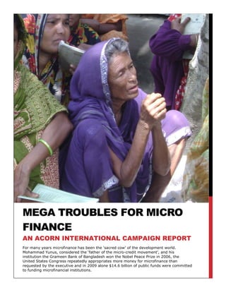 MEGA TROUBLES FOR MICRO
FINANCE
AN ACORN INTERNATIONAL CAMPAIGN REPORT
For many years microfinance has been the „sacred cow‟ of the development world.
Mohammad Yunus, considered the „father of the micro-credit movement‟, and his
institution the Grameen Bank of Bangladesh won the Nobel Peace Prize in 2006, the
United States Congress repeatedly appropriates more money for microfinance than
requested by the executive and in 2009 alone $14.6 billion of public funds were committed
to funding microfinancial institutions.
 