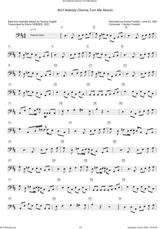 Ain't Nobody (Gonna Turn Me About)
Recorded by Aretha Franklin, June 23, 1967
Composer : Carolyn Franklin
Bass line originally played by Tommy Cogbill
Transcribed by Pierre VERGER, 2001
q=114
?##44
1 2
ö. öj öööö öJ3
öJnöööööö
4
ö. öj öööJöJPiano's Intro
?##
5
öJ?##
5
öJnöö öööö
6
ö. öj öö öJö öJ J7
öJnöööööö
8
ö. öj ö ö öJ öJ
?##
9
öJ?##
9
öJnö ö ö ö ö ö
10
ö. öj ö ööJ ö öJ J11
öJnöööööö
12
ö. öj öööJöJ
?##
13
öJ?##
13
öJnö ö ö ö ö ö
14
ö öööööö
15
ööö ööö öö 16
ö öööööö
?##
17
ö ö ö öööJ ööö ö
18
öJ ö ö #ö öJ 19
ö Î î
20
ö ö ö ö ö öJ öJ
?##
21
ö?##
21
ö ö nöökö ö ö ö
22
ö. öj ö ö öJ ö öJ J23
öJ nö öööKö ö ö ö
?##
24
ö. öj ö ö öJ ö öJ J25
öJ nö öööKö ö ö ö
26
ö. öj ö ö öJ öJ
?##
27
öJ?##
27
öJnö ö öö ö ö
28
ö. öJ öJ ö ö öJ J29
öJnööööKöö ö ö
30
ö. öj öööJ öJ
?##
31
öJ?##
31
öJnööööKöö ö ö
32
ö öööööö
33
öööööööö 34
ö ööööö ö
?##
35
ö ö öö ö ö ö ö
36
öJ ö ö #ö öJ 37
ö Î î
38
ö ö ö ö ö öJ öJ
Ain't Nobody (Gonna Turn Me About)
Ain't Nobody.mus 1/2 Vendredi 19 avril 2002, 18:42:50
 
