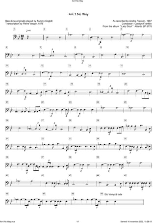 Ain't No Way
As recorded by Aretha Franklin, 1967
Composer : Carolyn Franklin
From the album '' Lady Soul '' Atlantic LP 8176
Bass Line originally played by Tommy Cogbill
Transcription by Pierre Verger, 1975
q.=44
?bb128
1
Î
2
ú. ú.
3
bú. ú. 4
Ï. ú À£
ú.
5
bÏ. úÀ£ ú.
?bb
6
ú. ú.
7
bÏ. úÀ£ ú.
8
Ï. úÀ£ ú.
9
ú. Ï. Ï.
10
ú. ú.
?bb
11
bÏ. úÀ£ ú.
12
Ï. úÀ£ ú. 13
ú. Ï.Ï ÏJ
14
Ï. úÀ£ ú.
15
bú. ú.
?bb
16
Ï. úÀ£ Ï. Ï ÏJ
17
Ï. Ï ÏJÏ. ÏÏJ
18
ú. ú.
19
bÏ. ú À£ ú.
20
ú. Ï. ÏÏnÏ
?bb
21
Ï. ÏÏjÏ. ÏÏÏ
22
Ï. úÀ£ Ï. Ï ÏÀ£
23
Ï. úÏ£ Ï. Ï. 24
bú. ú. 25
bú. ú.
?bb
26
ú. bÏ. úÀ£ 27
Ï. úÀ£ ú.
28
ú. Ï. ÏÏJ
29
Ï.Ï ÏÏ£ Ï.ÏÏÏ30
bÏ.ÏÏJ Ï. ÏÏJ
?bb
31
Ï. ÏÏJ Ï. Ï.
32
bÏ.Ï ÏJ Ï. ÏÏJ
33
Ï ÏÏ£ Ï. Ï. ÏÏJ
34
bÏ.Ï. Ï. Ï ÏJ 35
Ï ÏÏ£ÏÏJÏ. ÏnÏJ
?bb
36
Ï. Ï ÏÏ
£
Ï.ÏÏnÏ
37
Ï ÏÏ£Ï. Ï. ÏÏJ
38
Ï. úÏ£ ú. 39
Ï. úÏ£ Ï. ÏÏJ
40
bú. ú.
?bb
41
bú. ú. 42
Ï. ÏÏJbÏ. ÏÏj
43
ú. ú.
44
ú. Ï. Ï ÏJ
45
Ï ÏÏ£ Ï.Ï ÏÏ£ ÏÏJ
?bb
46
bÏ.Ï ÏÏ£
Ï.Ï ÏÏ£
47
Ï.Ï ÏÏ£ Ï. Ï. 48
bÏ. Ï. Ï.Ï ÏÏ£
49
Ï. ÏEtc Vamp & fade
Ain't No Way
Ain't No Way.mus 1/1 Samedi 16 novembre 2002, 19:28:43
 