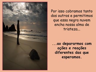 Por isso cobramos tanto
dos outros e permitimos
que essa negra nuvem
encha nossa alma de
tristeza...
...ao depararmos com
ações e reações
diferentes das que
esperamos.
 