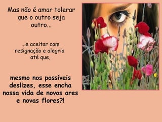 mesmo nos possíveis
deslizes, esse encha
nossa vida de novos ares
e novas flores?!
Mas não é amar tolerar
que o outro seja
outro...
...e aceitar com
resignação e alegria
até que,
 