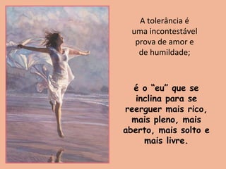 A tolerância é
uma incontestável
prova de amor e
de humildade;
é o “eu” que se
inclina para se
reerguer mais rico,
mais pleno, mais
aberto, mais solto e
mais livre.
 