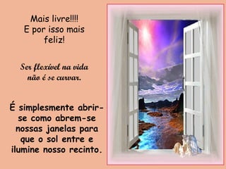 É simplesmente abrir-
se como abrem-se
nossas janelas para
que o sol entre e
ilumine nosso recinto.
Mais livre!!!!
E por isso mais
feliz!
Ser flexível na vida
não é se curvar.
 