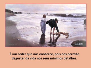 É um ceder que nos enobrece, pois nos permite
degustar da vida nos seus mínimos detalhes.
 