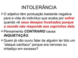 INTOLERÂNCIA
O adjetivo têm pontuação bastante negativa
para a vida do indivíduo que acaba por sofrer
quando vê seus desejos frustrados porque
o mundo não responde aos caprichos dele.
Pensamento CONTRARIO causa
INQUIETAÇÃO.
Quem já não ouviu falar de alguém ter tido um
“ataque cardíaco” porque era nervoso ou
irritadiço em excesso?
 