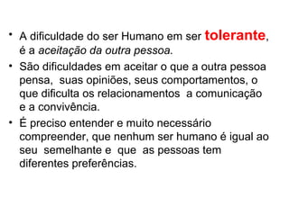 • A dificuldade do ser Humano em ser tolerante,
é a aceitação da outra pessoa.
• São dificuldades em aceitar o que a outra pessoa
pensa, suas opiniões, seus comportamentos, o
que dificulta os relacionamentos a comunicação
e a convivência.
• É preciso entender e muito necessário
compreender, que nenhum ser humano é igual ao
seu semelhante e que as pessoas tem
diferentes preferências.
 