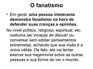 O fanatismo
• Em geral, uma pessoa intolerante
demonstra fanatismo na hora de
defender suas crenças e opiniões.
No nível político, religioso, espiritual, etc.
costuma ser incapaz de discutir ou
conversar sem adotar pensamentos
extremistas, achando que sua visão é a
única válida. De fato, ela vai tentar
exercer sua hegemonia sobre as outras
pessoas e sua forma de ver o mundo.
 
