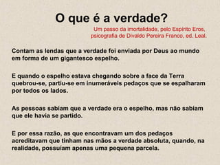 O que é a verdade?
Um passo da imortalidade, pelo Espírito Eros,
psicografia de Divaldo Pereira Franco, ed. Leal.
Contam as lendas que a verdade foi enviada por Deus ao mundo
em forma de um gigantesco espelho.
E quando o espelho estava chegando sobre a face da Terra
quebrou-se, partiu-se em inumeráveis pedaços que se espalharam
por todos os lados.
As pessoas sabiam que a verdade era o espelho, mas não sabiam
que ele havia se partido.
E por essa razão, as que encontravam um dos pedaços
acreditavam que tinham nas mãos a verdade absoluta, quando, na
realidade, possuíam apenas uma pequena parcela.
 