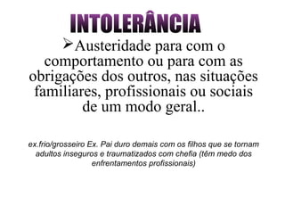 ex.frio/grosseiro Ex. Pai duro demais com os filhos que se tornam
adultos inseguros e traumatizados com chefia (têm medo dos
enfrentamentos profissionais)
Austeridade para com o
comportamento ou para com as
obrigações dos outros, nas situações
familiares, profissionais ou sociais
de um modo geral..
 