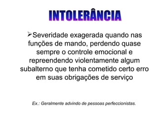 Ex.: Geralmente advindo de pessoas perfeccionistas.
Severidade exagerada quando nas
funções de mando, perdendo quase
sempre o controle emocional e
repreendendo violentamente algum
subalterno que tenha cometido certo erro
em suas obrigações de serviço
 