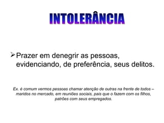 Ex. é comum vermos pessoas chamar atenção de outras na frente de todos –
maridos no mercado, em reuniões sociais, pais que o fazem com os filhos,
patrões com seus empregados.
Prazer em denegrir as pessoas,
evidenciando, de preferência, seus delitos.
 
