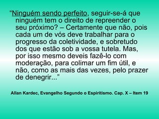 “Ninguém sendo perfeito, seguir-se-á que
ninguém tem o direito de repreender o
seu próximo? – Certamente que não, pois
cada um de vós deve trabalhar para o
progresso da coletividade, e sobretudo
dos que estão sob a vossa tutela. Mas,
por isso mesmo deveis fazê-lo com
moderação, para colimar um fim útil, e
não, como as mais das vezes, pelo prazer
de denegrir...”
Allan Kardec, Evangelho Segundo o Espiritismo. Cap. X – Item 19
 