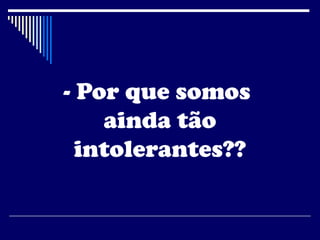 - Por que somos
ainda tão
intolerantes??
 