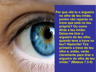 Por que vês tu o argueiro
no olho de teu irmão,
porém não reparas na
trave que está no teu
próprio? Ou como
dirás a teu irmão:
Deixa-me tirar o
argueiro do teu olho,
quando tens a trave no
teu? Hipócrita! Tira
primeiro a trave do teu
olho e, então, verás
claramente para tirar o
argueiro do olho de teu
irmão." (Mateus 7.3-5)
 