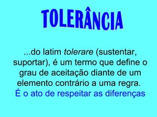 ...do latim tolerare (sustentar,
suportar), é um termo que define o
grau de aceitação diante de um
elemento contrário a uma regra.
É o ato de respeitar as diferenças
 