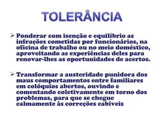  Ponderar com isenção e equilíbrio as
infrações cometidas por funcionários, na
oficina de trabalho ou no meio doméstico,
aproveitando as experiências deles para
renovar-lhes as oportunidades de acertos.
 Transformar a austeridade punidora dos
maus comportamentos entre familiares
em colóquios abertos, ouvindo e
comentando coletivamente em torno dos
problemas, para que se chegue
calmamente às correções cabíveis
 