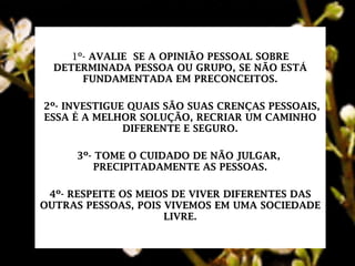1º- AVALIE SE A OPINIÃO PESSOAL SOBRE
DETERMINADA PESSOA OU GRUPO, SE NÃO ESTÁ
FUNDAMENTADA EM PRECONCEITOS.
2º- INVESTIGUE QUAIS SÃO SUAS CRENÇAS PESSOAIS,
ESSA É A MELHOR SOLUÇÃO, RECRIAR UM CAMINHO
DIFERENTE E SEGURO.
3º- TOME O CUIDADO DE NÃO JULGAR,
PRECIPITADAMENTE AS PESSOAS.
4º- RESPEITE OS MEIOS DE VIVER DIFERENTES DAS
OUTRAS PESSOAS, POIS VIVEMOS EM UMA SOCIEDADE
LIVRE.
 