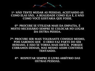 5º- NÃO TENTE MUDAR AS PESSOAS, ACEITANDO-AS
COMO ELAS SÃO, A REALIDADE COMO ELA É, E NÃO
COMO VOCÊ GOSTARIA QUE FOSSE.
6º- PROCURE SE UTILIZAR MAIS DA EMPATIA, É
MUITO NECESSÁRIO SEMPRE SE COLOCAR NO LUGAR
DA OUTRA PESSOA.
7º- PROCURE SER MAIS TOLERANTE CONSIGO MESMO,
POIS SABEMOS QUE O ERRO FAZ PARTE DO SER
HUMANO, E ISSO SE TORNA MAIS DIFÍCIL PORQUE
COBRAMOS DEMAIS, MAS MESMO ASSIM CONTINUE
TENTANDO.
8º- RESPEITAR SEMPRE O LIVRE-ARBÍTRIO DAS
OUTRAS PESSOAS.
 