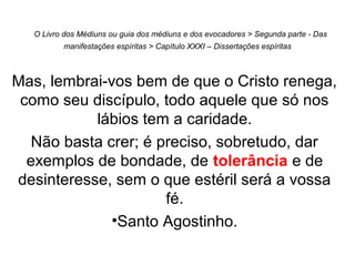 O Livro dos Médiuns ou guia dos médiuns e dos evocadores > Segunda parte - Das
manifestações espíritas > Capítulo XXXI – Dissertações espíritas
Mas, lembrai-vos bem de que o Cristo renega,
como seu discípulo, todo aquele que só nos
lábios tem a caridade.
Não basta crer; é preciso, sobretudo, dar
exemplos de bondade, de tolerância e de
desinteresse, sem o que estéril será a vossa
fé.
•Santo Agostinho.
 