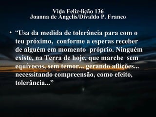 Vida Feliz-lição 136
Joanna de Ângelis/Divaldo P. Franco
• “Usa da medida de tolerância para com o
teu próximo, conforme a esperas receber
de alguém em momento próprio. Ninguém
existe, na Terra de hoje, que marche sem
equívocos, sem temor... gerando aflições...
necessitando compreensão, como efeito,
tolerância...”
 