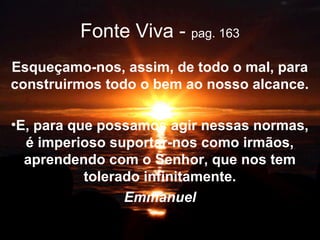 Fonte Viva - pag. 163
Esqueçamo-nos, assim, de todo o mal, para
construirmos todo o bem ao nosso alcance.
•E, para que possamos agir nessas normas,
é imperioso suportar-nos como irmãos,
aprendendo com o Senhor, que nos tem
tolerado infinitamente.
Emmanuel
 